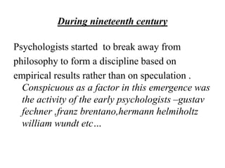 During nineteenth century
Psychologists started to break away from
philosophy to form a discipline based on
empirical results rather than on speculation .
Conspicuous as a factor in this emergence was
the activity of the early psychologists –gustav
fechner ,franz brentano,hermann helmiholtz
william wundt etc…
 