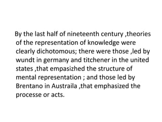 By the last half of nineteenth century ,theories
of the representation of knowledge were
clearly dichotomous; there were those ,led by
wundt in germany and titchener in the united
states ,that empasizhed the structure of
mental representation ; and those led by
Brentano in Austraila ,that emphasized the
processe or acts.
 