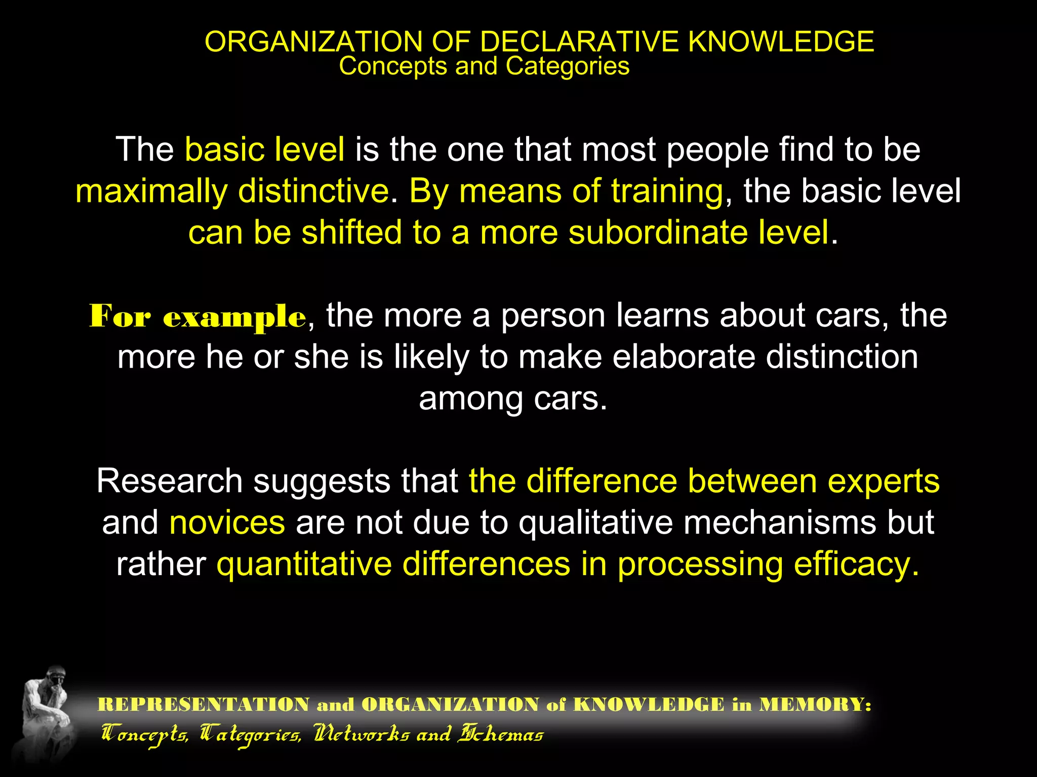 REPRESENTATION and ORGANIZATION of KNOWLEDGE in MEMORY:
Concepts, Categories, Networks and Schemas
ORGANIZATION OF DECLARATIVE KNOWLEDGE
Concepts and Categories
The basic level is the one that most people find to be
maximally distinctive. By means of training, the basic level
can be shifted to a more subordinate level.
For example, the more a person learns about cars, the
more he or she is likely to make elaborate distinction
among cars.
Research suggests that the difference between experts
and novices are not due to qualitative mechanisms but
rather quantitative differences in processing efficacy.
 