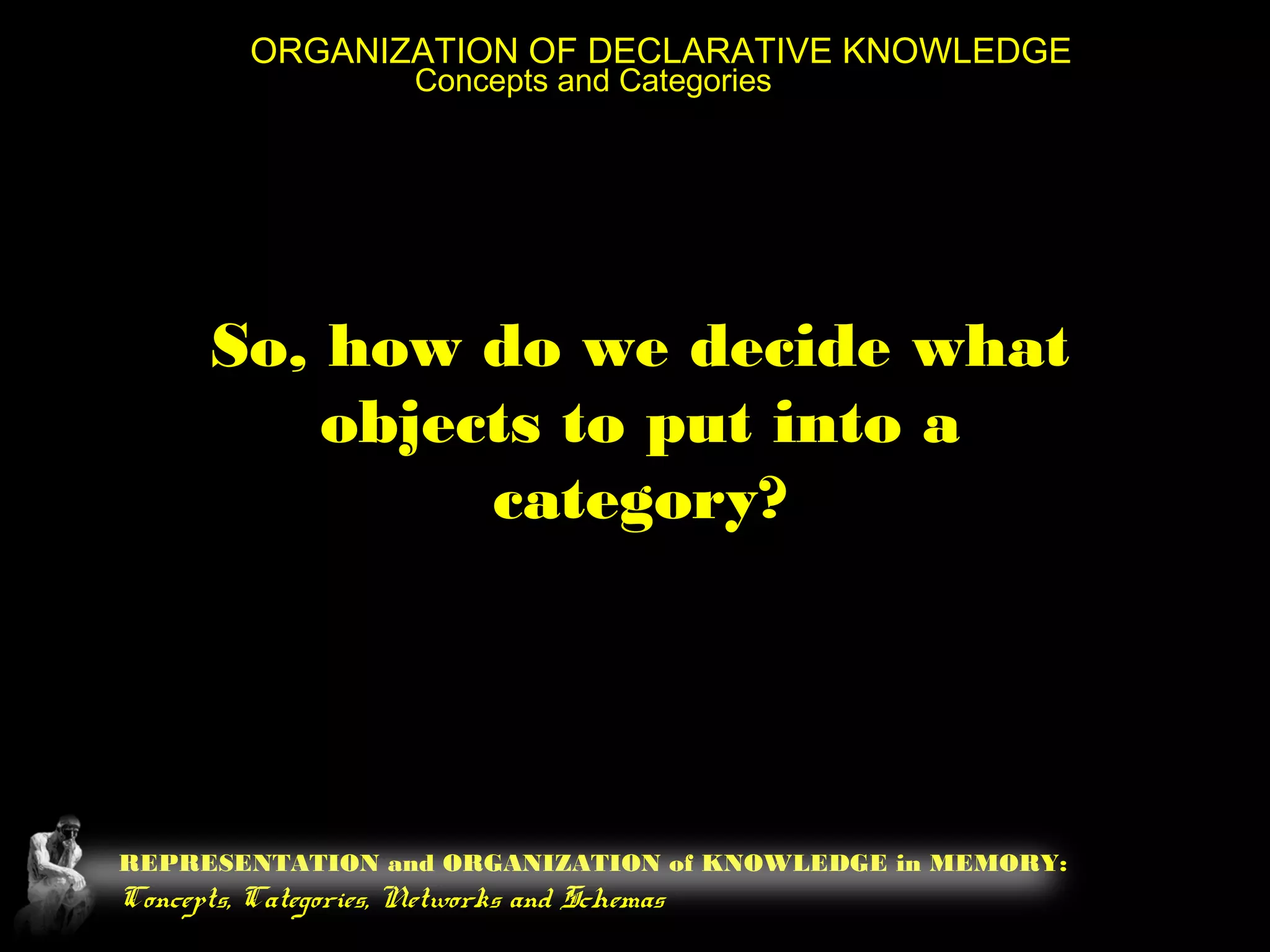REPRESENTATION and ORGANIZATION of KNOWLEDGE in MEMORY:
Concepts, Categories, Networks and Schemas
ORGANIZATION OF DECLARATIVE KNOWLEDGE
Concepts and Categories
So, how do we decide what
objects to put into a
category?
 