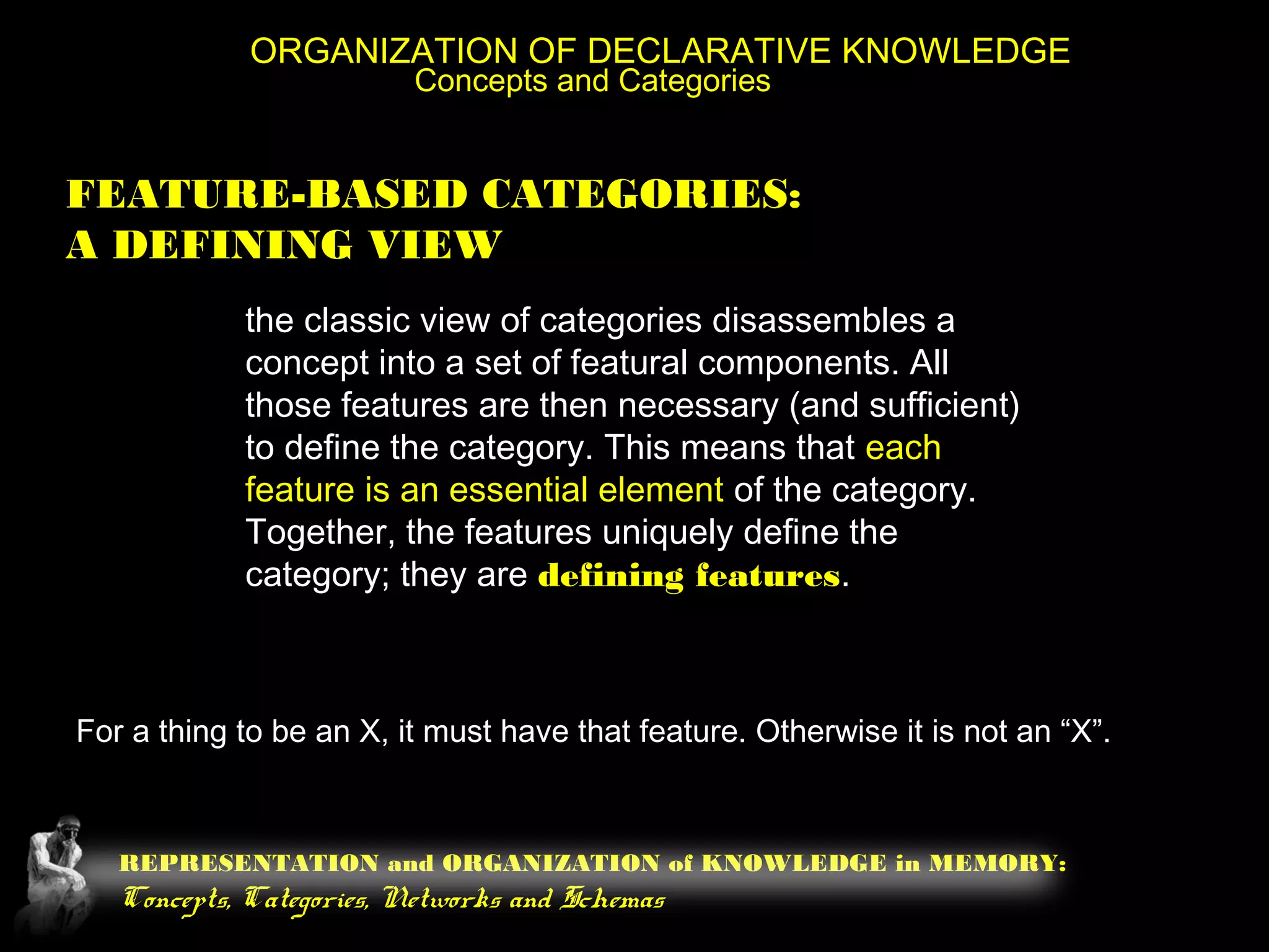 REPRESENTATION and ORGANIZATION of KNOWLEDGE in MEMORY:
Concepts, Categories, Networks and Schemas
ORGANIZATION OF DECLARATIVE KNOWLEDGE
Concepts and Categories
FEATURE-BASED CATEGORIES:
A DEFINING VIEW
the classic view of categories disassembles a
concept into a set of featural components. All
those features are then necessary (and sufficient)
to define the category. This means that each
feature is an essential element of the category.
Together, the features uniquely define the
category; they are defining features.
For a thing to be an X, it must have that feature. Otherwise it is not an “X”.
 