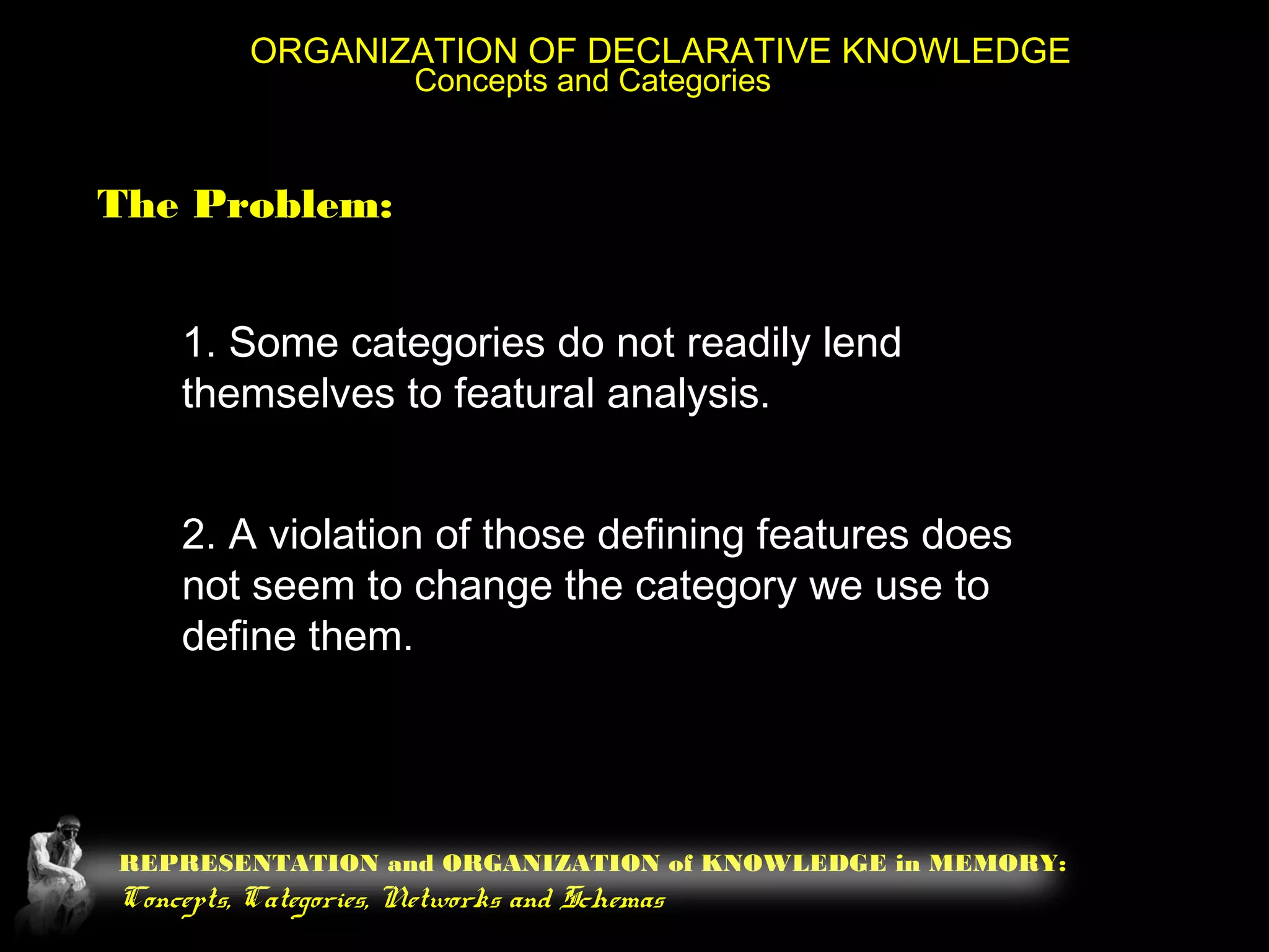 REPRESENTATION and ORGANIZATION of KNOWLEDGE in MEMORY:
Concepts, Categories, Networks and Schemas
ORGANIZATION OF DECLARATIVE KNOWLEDGE
Concepts and Categories
The Problem:
1. Some categories do not readily lend
themselves to featural analysis.
2. A violation of those defining features does
not seem to change the category we use to
define them.
 