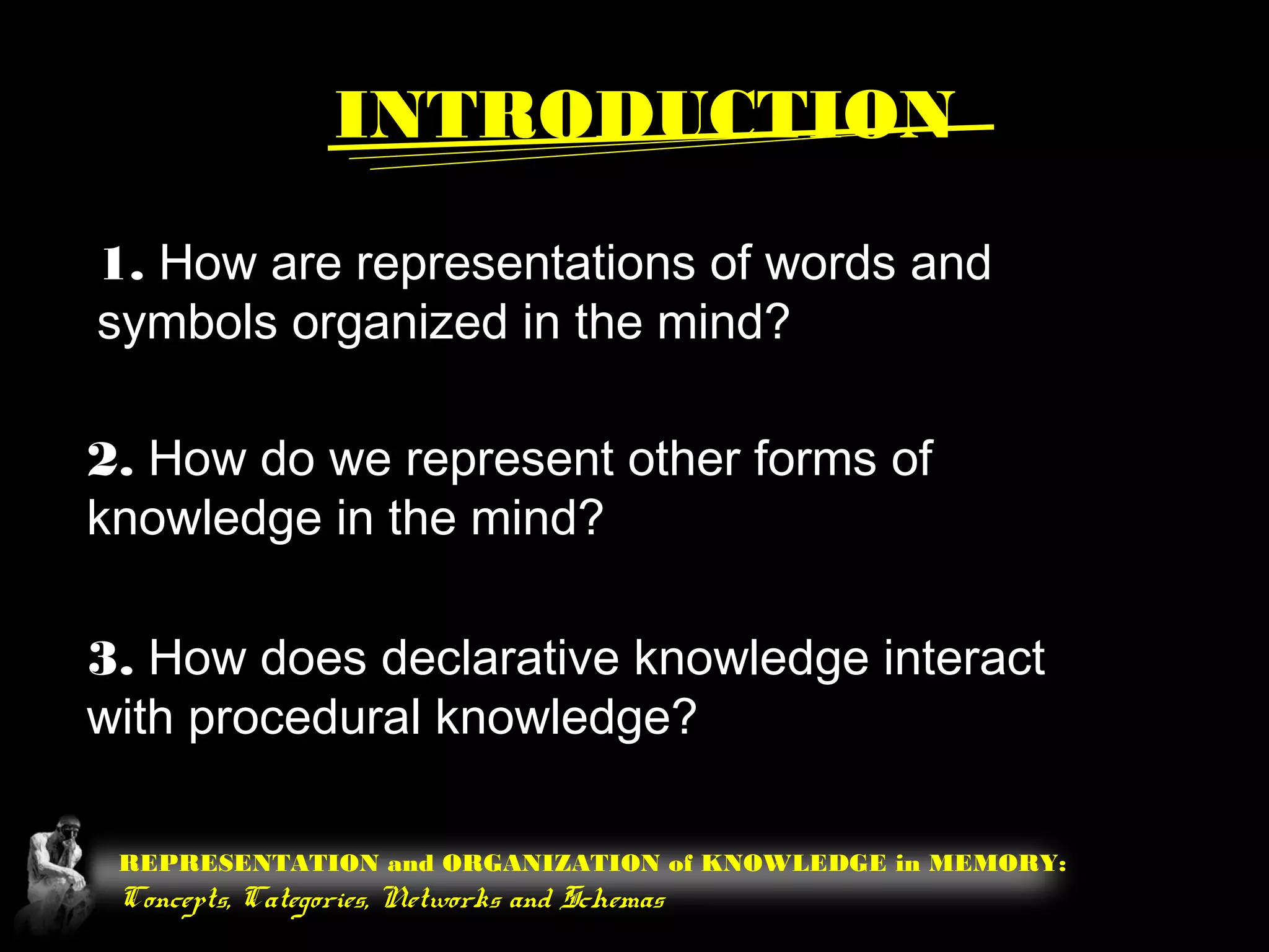 REPRESENTATION and ORGANIZATION of KNOWLEDGE in MEMORY:
Concepts, Categories, Networks and Schemas
1. How are representations of words and
symbols organized in the mind?
2. How do we represent other forms of
knowledge in the mind?
3. How does declarative knowledge interact
with procedural knowledge?
INTRODUCTION
 