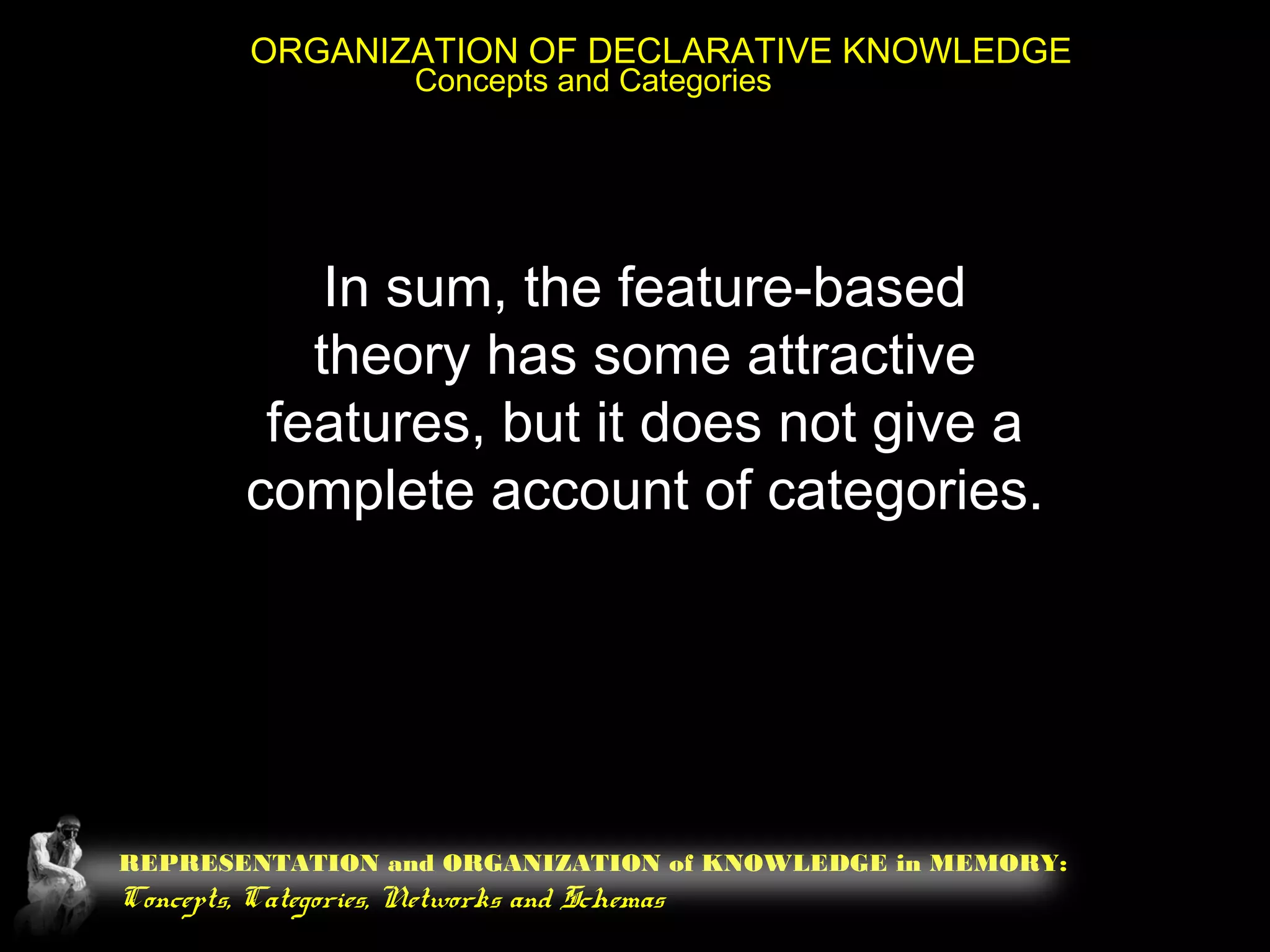REPRESENTATION and ORGANIZATION of KNOWLEDGE in MEMORY:
Concepts, Categories, Networks and Schemas
ORGANIZATION OF DECLARATIVE KNOWLEDGE
Concepts and Categories
In sum, the feature-based
theory has some attractive
features, but it does not give a
complete account of categories.
 
