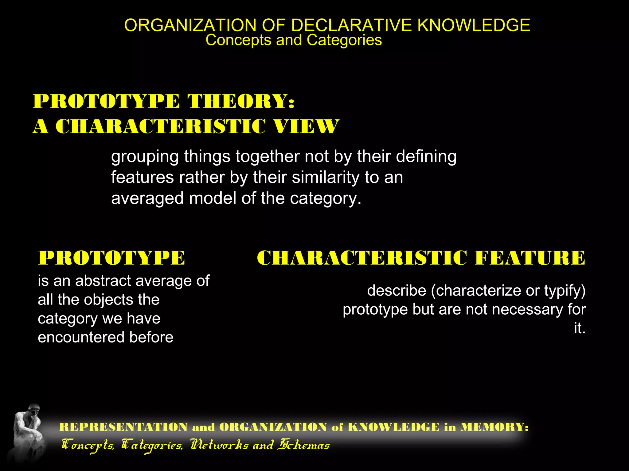 REPRESENTATION and ORGANIZATION of KNOWLEDGE in MEMORY:
Concepts, Categories, Networks and Schemas
ORGANIZATION OF DECLARATIVE KNOWLEDGE
Concepts and Categories
PROTOTYPE THEORY:
A CHARACTERISTIC VIEW
grouping things together not by their defining
features rather by their similarity to an
averaged model of the category.
PROTOTYPE
is an abstract average of
all the objects the
category we have
encountered before
CHARACTERISTIC FEATURE
describe (characterize or typify)
prototype but are not necessary for
it.
 