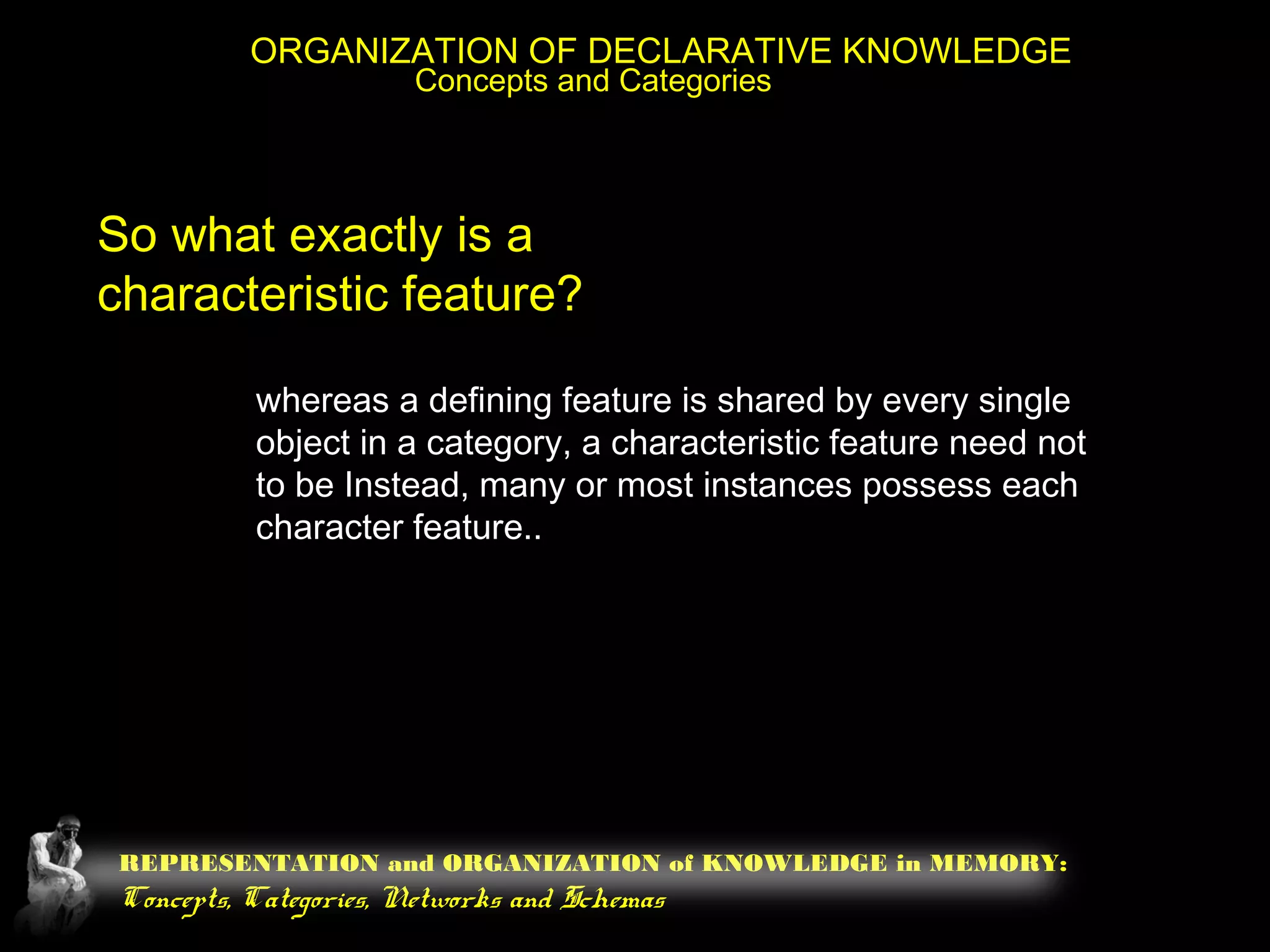 REPRESENTATION and ORGANIZATION of KNOWLEDGE in MEMORY:
Concepts, Categories, Networks and Schemas
ORGANIZATION OF DECLARATIVE KNOWLEDGE
Concepts and Categories
So what exactly is a
characteristic feature?
whereas a defining feature is shared by every single
object in a category, a characteristic feature need not
to be Instead, many or most instances possess each
character feature..
 