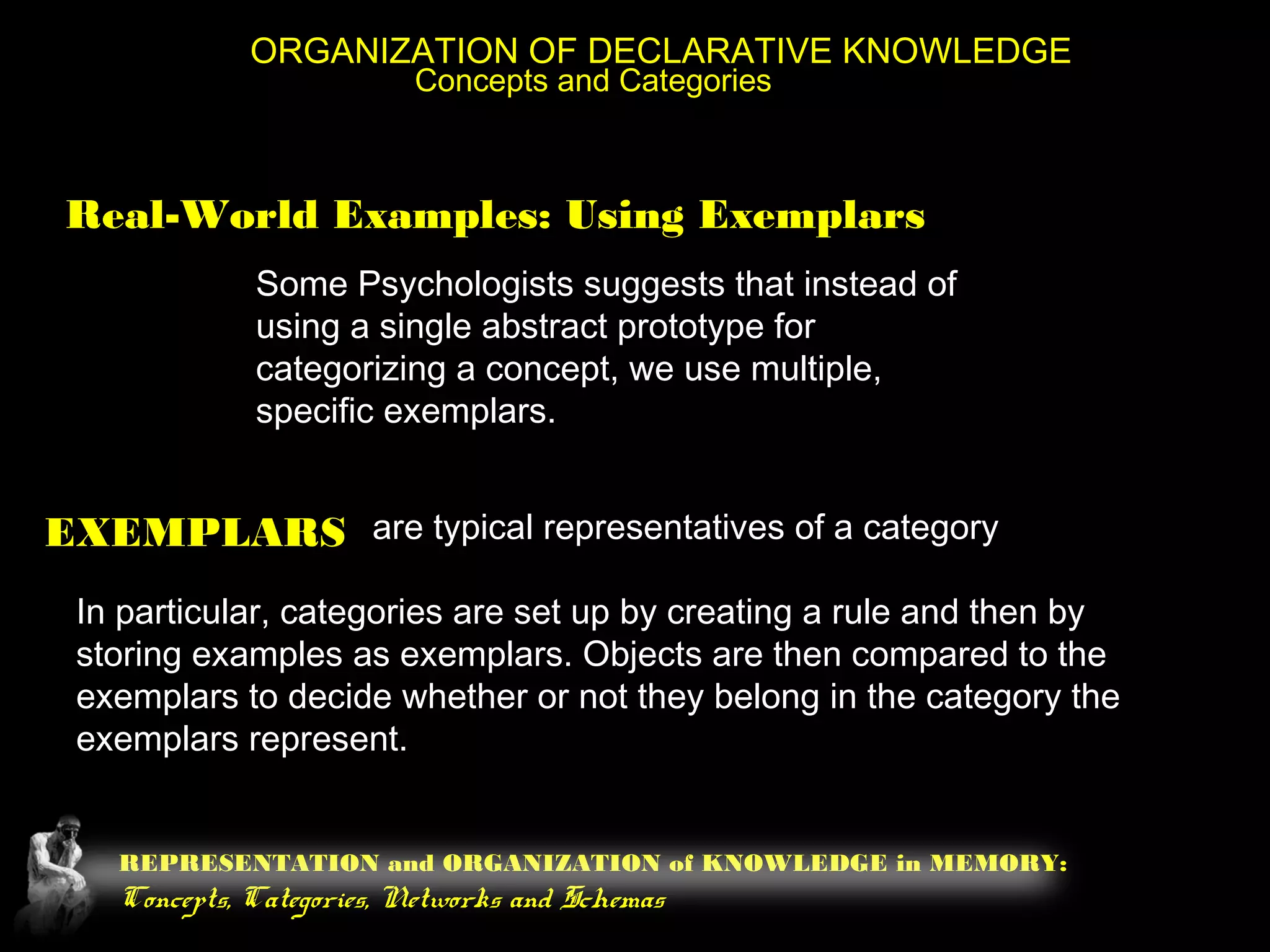 REPRESENTATION and ORGANIZATION of KNOWLEDGE in MEMORY:
Concepts, Categories, Networks and Schemas
ORGANIZATION OF DECLARATIVE KNOWLEDGE
Concepts and Categories
Real-World Examples: Using Exemplars
Some Psychologists suggests that instead of
using a single abstract prototype for
categorizing a concept, we use multiple,
specific exemplars.
EXEMPLARS are typical representatives of a category
In particular, categories are set up by creating a rule and then by
storing examples as exemplars. Objects are then compared to the
exemplars to decide whether or not they belong in the category the
exemplars represent.
 