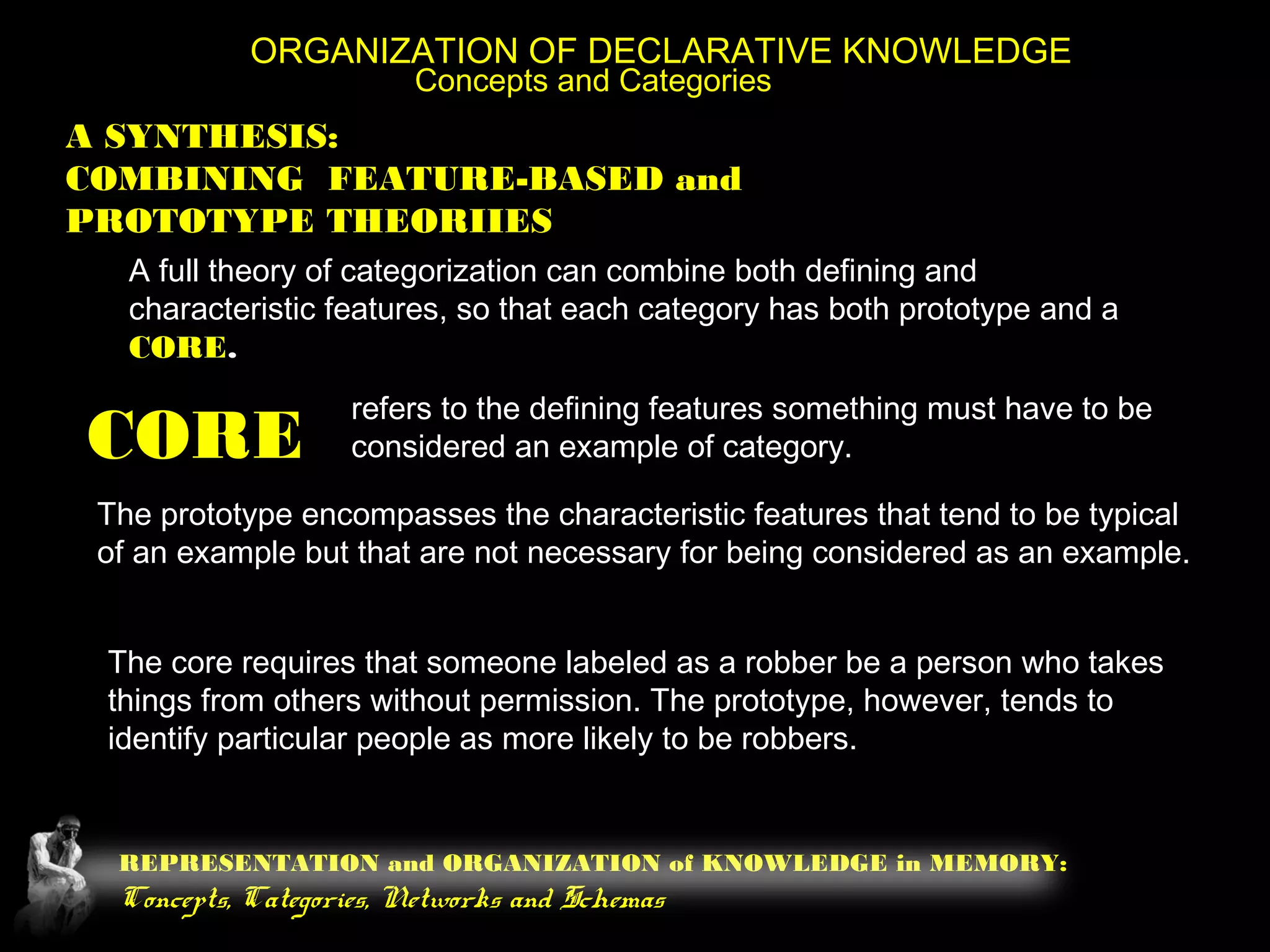 REPRESENTATION and ORGANIZATION of KNOWLEDGE in MEMORY:
Concepts, Categories, Networks and Schemas
ORGANIZATION OF DECLARATIVE KNOWLEDGE
Concepts and Categories
A SYNTHESIS:
COMBINING FEATURE-BASED and
PROTOTYPE THEORIIES
A full theory of categorization can combine both defining and
characteristic features, so that each category has both prototype and a
CORE.
CORE
refers to the defining features something must have to be
considered an example of category.
The prototype encompasses the characteristic features that tend to be typical
of an example but that are not necessary for being considered as an example.
The core requires that someone labeled as a robber be a person who takes
things from others without permission. The prototype, however, tends to
identify particular people as more likely to be robbers.
 