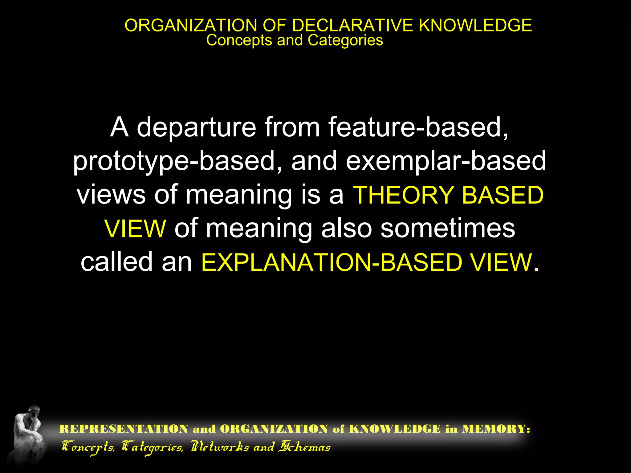 REPRESENTATION and ORGANIZATION of KNOWLEDGE in MEMORY:
Concepts, Categories, Networks and Schemas
ORGANIZATION OF DECLARATIVE KNOWLEDGE
Concepts and Categories
A departure from feature-based,
prototype-based, and exemplar-based
views of meaning is a THEORY BASED
VIEW of meaning also sometimes
called an EXPLANATION-BASED VIEW.
 