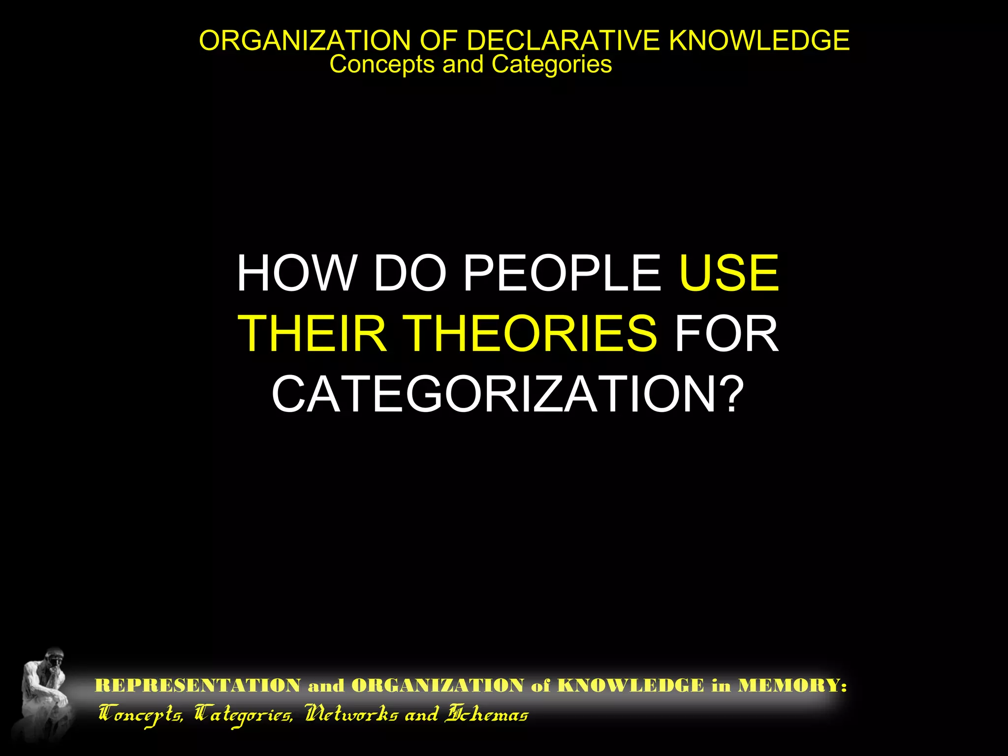 REPRESENTATION and ORGANIZATION of KNOWLEDGE in MEMORY:
Concepts, Categories, Networks and Schemas
ORGANIZATION OF DECLARATIVE KNOWLEDGE
Concepts and Categories
HOW DO PEOPLE USE
THEIR THEORIES FOR
CATEGORIZATION?
 