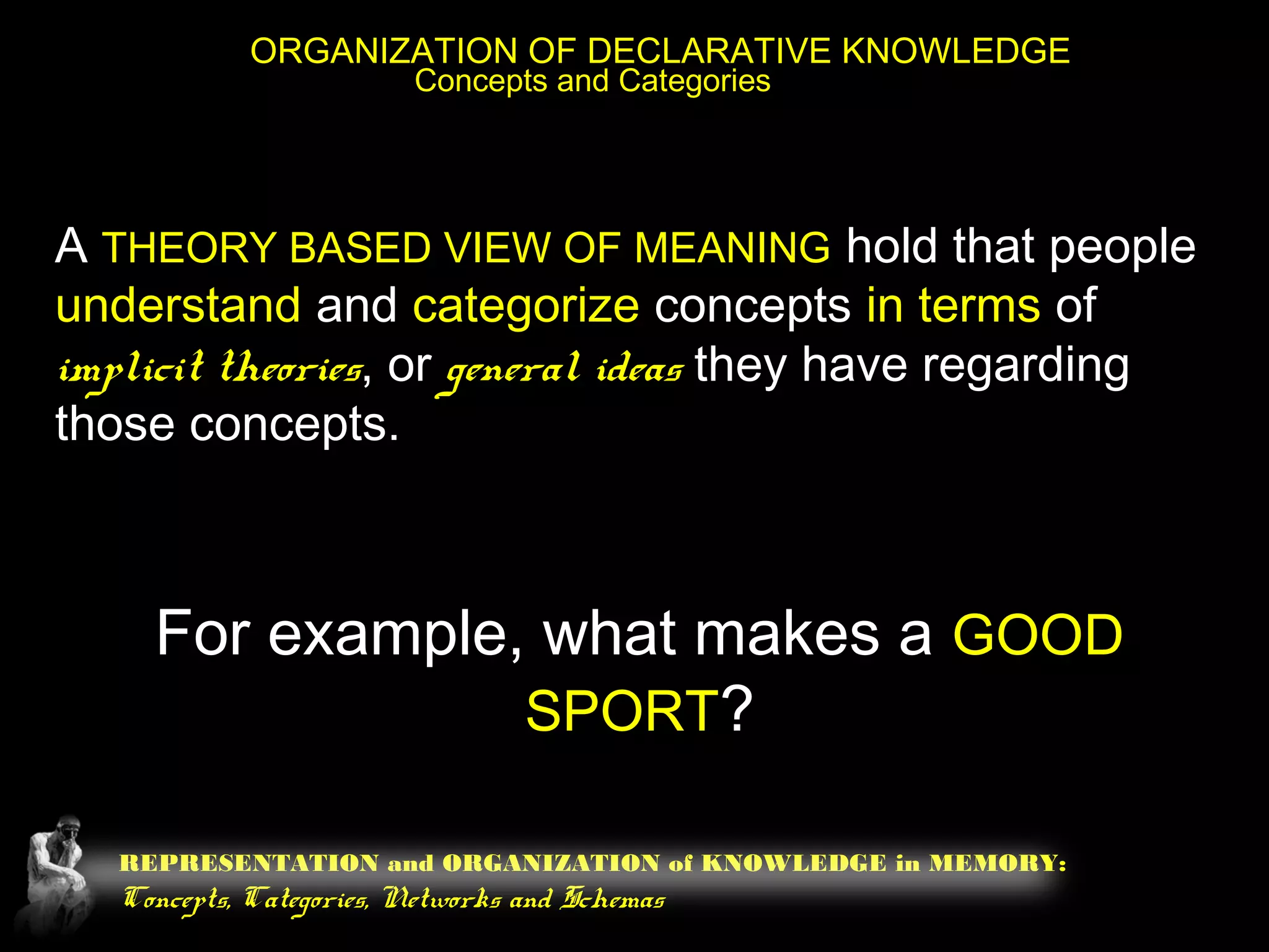 REPRESENTATION and ORGANIZATION of KNOWLEDGE in MEMORY:
Concepts, Categories, Networks and Schemas
ORGANIZATION OF DECLARATIVE KNOWLEDGE
Concepts and Categories
A THEORY BASED VIEW OF MEANING hold that people
understand and categorize concepts in terms of
implicit theories, or general ideas they have regarding
those concepts.
For example, what makes a GOOD
SPORT?
 