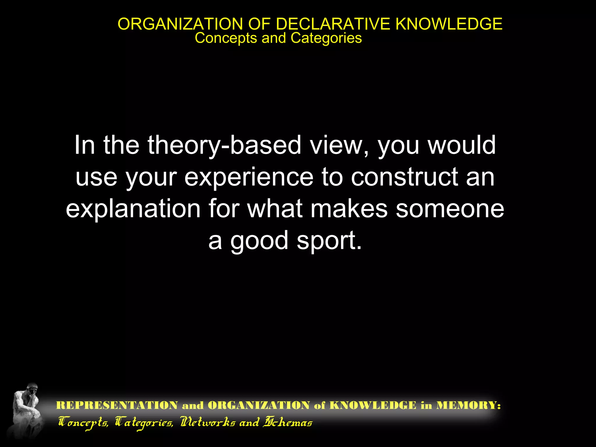 REPRESENTATION and ORGANIZATION of KNOWLEDGE in MEMORY:
Concepts, Categories, Networks and Schemas
ORGANIZATION OF DECLARATIVE KNOWLEDGE
Concepts and Categories
In the theory-based view, you would
use your experience to construct an
explanation for what makes someone
a good sport.
 