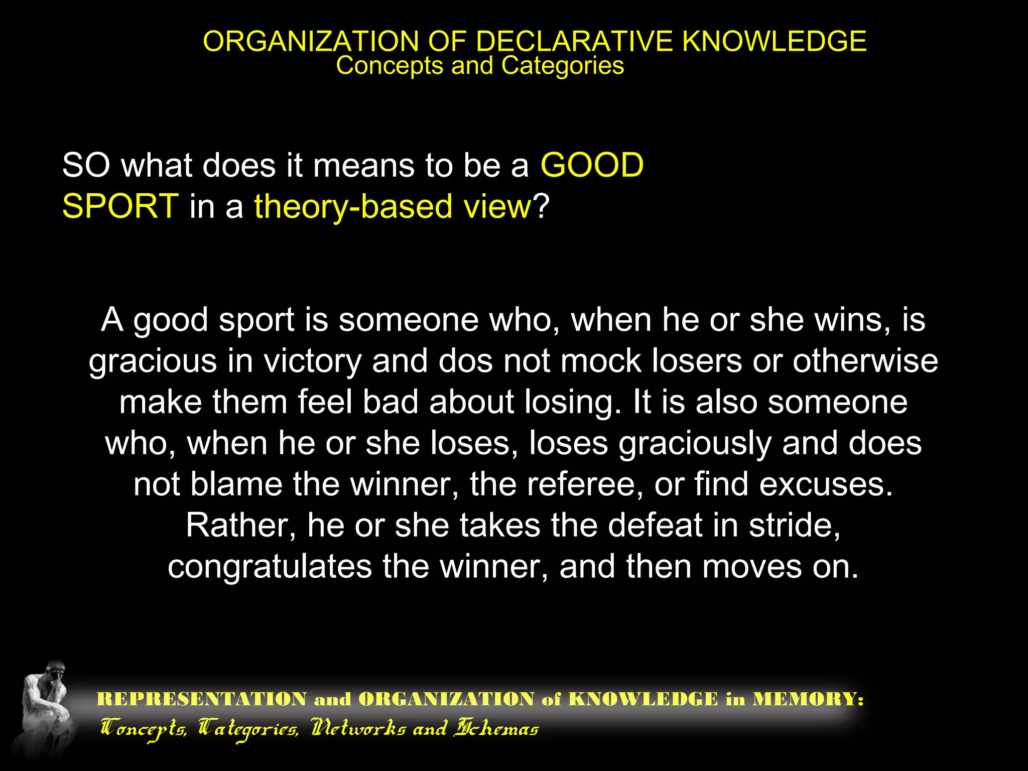 REPRESENTATION and ORGANIZATION of KNOWLEDGE in MEMORY:
Concepts, Categories, Networks and Schemas
ORGANIZATION OF DECLARATIVE KNOWLEDGE
Concepts and Categories
SO what does it means to be a GOOD
SPORT in a theory-based view?
A good sport is someone who, when he or she wins, is
gracious in victory and dos not mock losers or otherwise
make them feel bad about losing. It is also someone
who, when he or she loses, loses graciously and does
not blame the winner, the referee, or find excuses.
Rather, he or she takes the defeat in stride,
congratulates the winner, and then moves on.
 