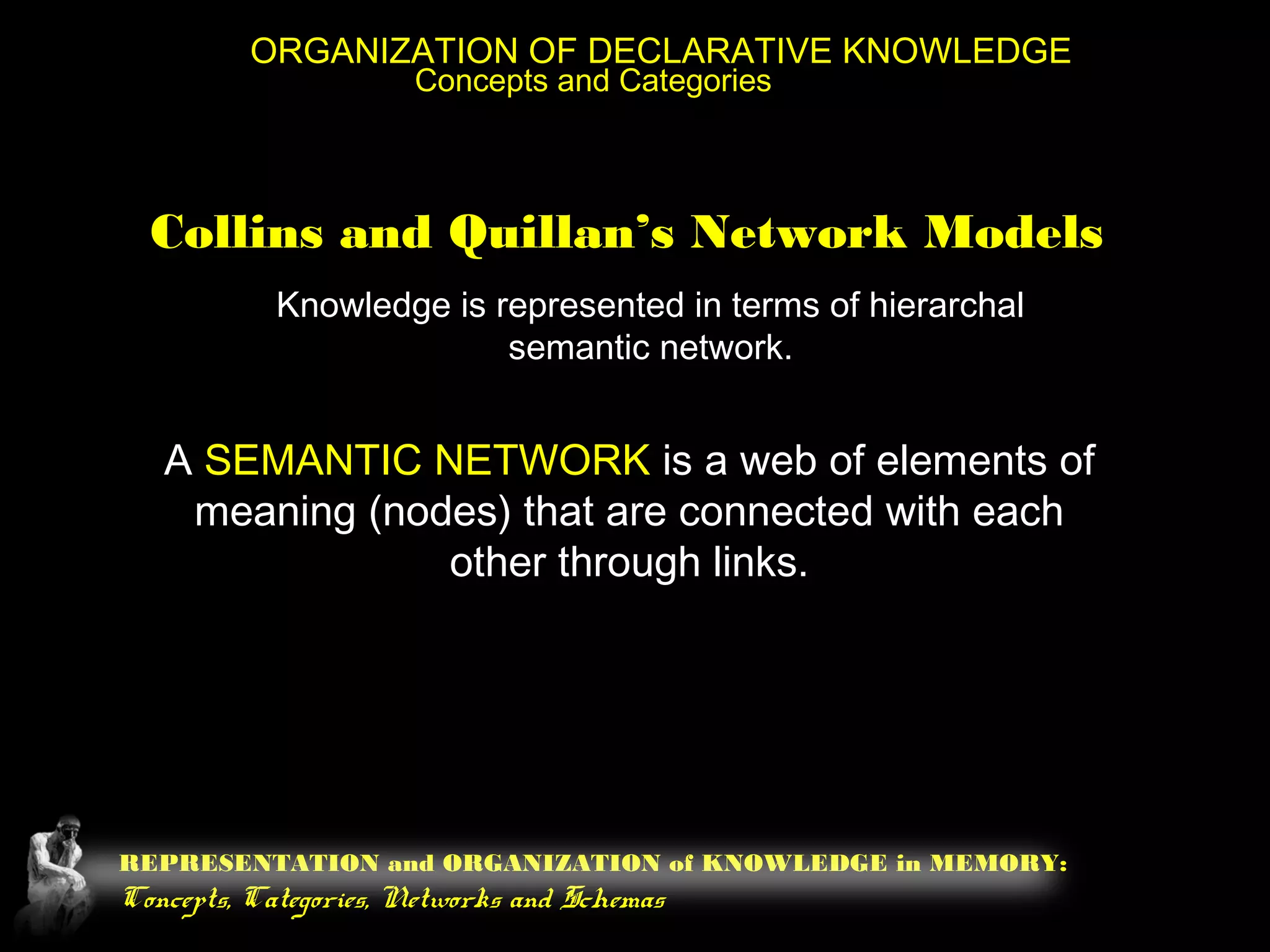 REPRESENTATION and ORGANIZATION of KNOWLEDGE in MEMORY:
Concepts, Categories, Networks and Schemas
ORGANIZATION OF DECLARATIVE KNOWLEDGE
Concepts and Categories
Collins and Quillan’s Network Models
Knowledge is represented in terms of hierarchal
semantic network.
A SEMANTIC NETWORK is a web of elements of
meaning (nodes) that are connected with each
other through links.
 
