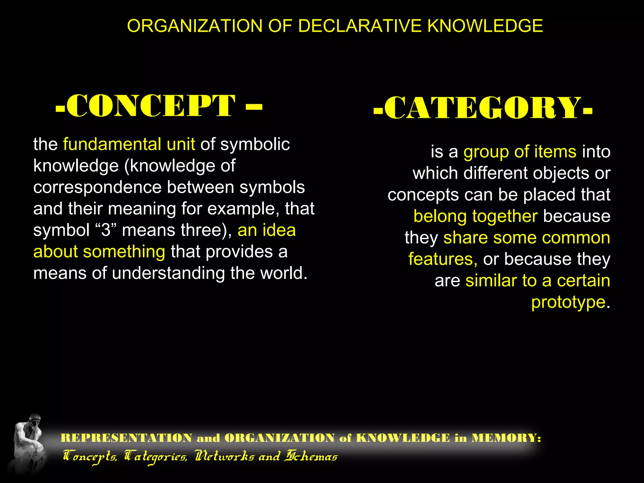 REPRESENTATION and ORGANIZATION of KNOWLEDGE in MEMORY:
Concepts, Categories, Networks and Schemas
ORGANIZATION OF DECLARATIVE KNOWLEDGE
-CONCEPT –
the fundamental unit of symbolic
knowledge (knowledge of
correspondence between symbols
and their meaning for example, that
symbol “3” means three), an idea
about something that provides a
means of understanding the world.
-CATEGORY-
is a group of items into
which different objects or
concepts can be placed that
belong together because
they share some common
features, or because they
are similar to a certain
prototype.
 