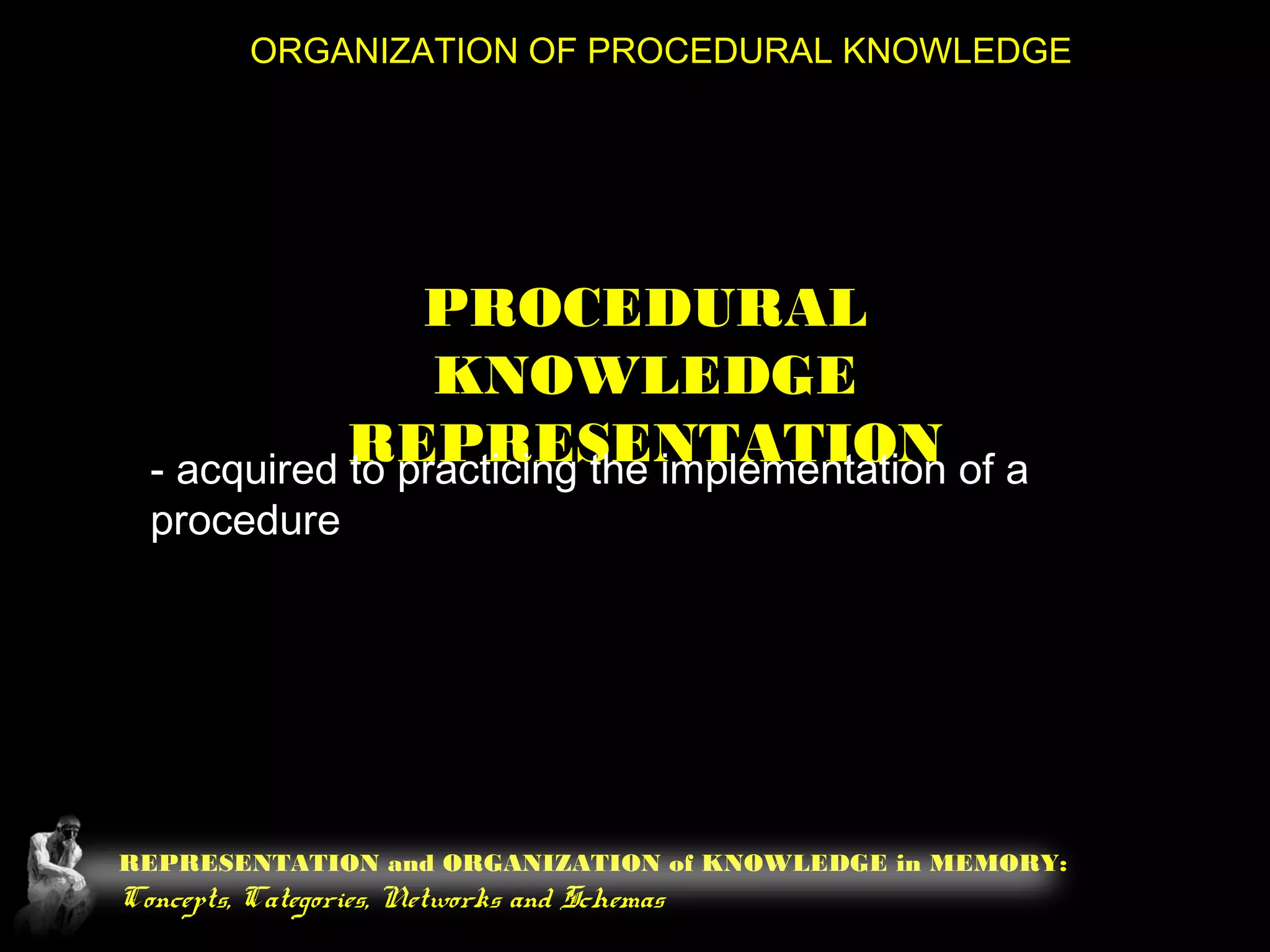 REPRESENTATION and ORGANIZATION of KNOWLEDGE in MEMORY:
Concepts, Categories, Networks and Schemas
ORGANIZATION OF PROCEDURAL KNOWLEDGE
PROCEDURAL
KNOWLEDGE
REPRESENTATION- acquired to practicing the implementation of a
procedure
 