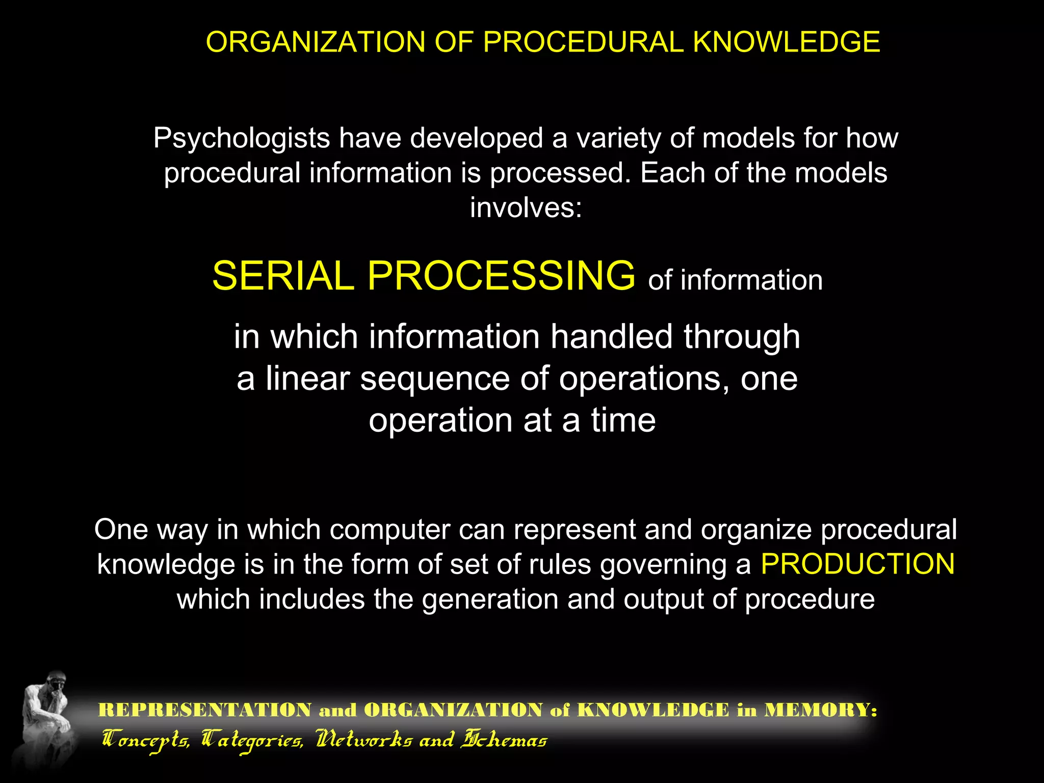 REPRESENTATION and ORGANIZATION of KNOWLEDGE in MEMORY:
Concepts, Categories, Networks and Schemas
ORGANIZATION OF PROCEDURAL KNOWLEDGE
Psychologists have developed a variety of models for how
procedural information is processed. Each of the models
involves:
SERIAL PROCESSING of information
in which information handled through
a linear sequence of operations, one
operation at a time
One way in which computer can represent and organize procedural
knowledge is in the form of set of rules governing a PRODUCTION
which includes the generation and output of procedure
 
