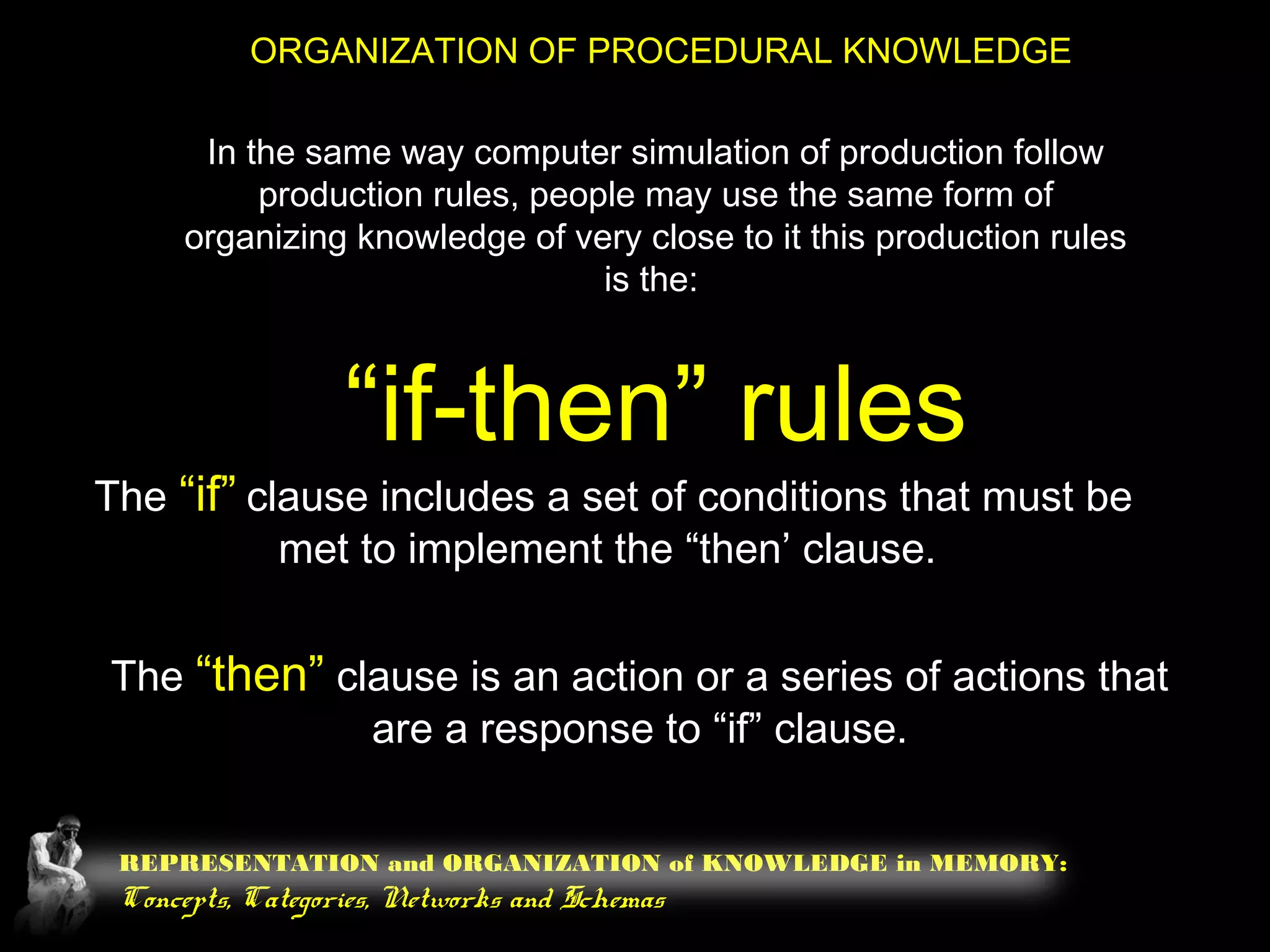 REPRESENTATION and ORGANIZATION of KNOWLEDGE in MEMORY:
Concepts, Categories, Networks and Schemas
ORGANIZATION OF PROCEDURAL KNOWLEDGE
In the same way computer simulation of production follow
production rules, people may use the same form of
organizing knowledge of very close to it this production rules
is the:
“if-then” rules
The “if” clause includes a set of conditions that must be
met to implement the “then’ clause.
The “then” clause is an action or a series of actions that
are a response to “if” clause.
 