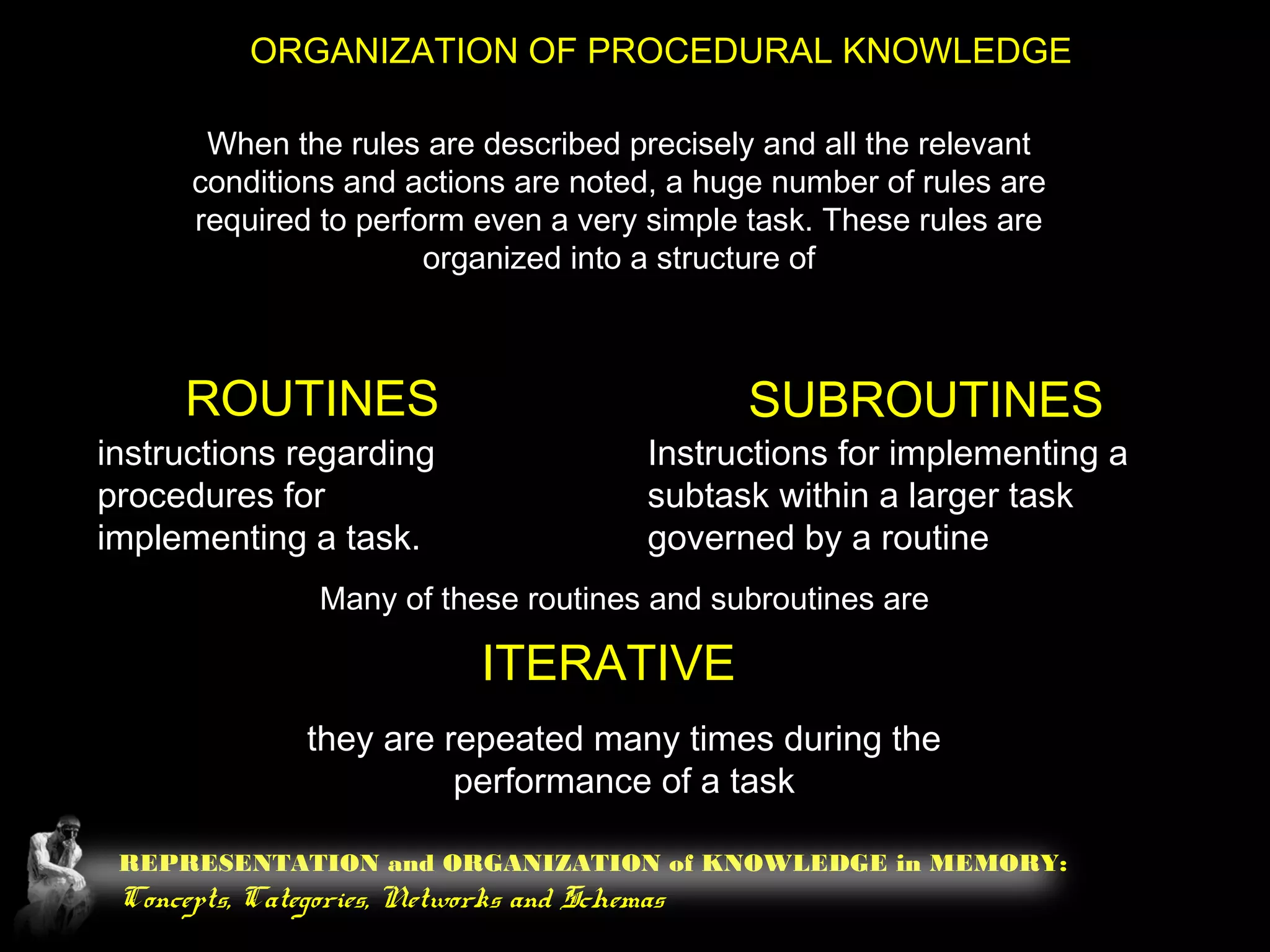 REPRESENTATION and ORGANIZATION of KNOWLEDGE in MEMORY:
Concepts, Categories, Networks and Schemas
ORGANIZATION OF PROCEDURAL KNOWLEDGE
When the rules are described precisely and all the relevant
conditions and actions are noted, a huge number of rules are
required to perform even a very simple task. These rules are
organized into a structure of
ROUTINES SUBROUTINES
instructions regarding
procedures for
implementing a task.
Instructions for implementing a
subtask within a larger task
governed by a routine
Many of these routines and subroutines are
ITERATIVE
they are repeated many times during the
performance of a task
 