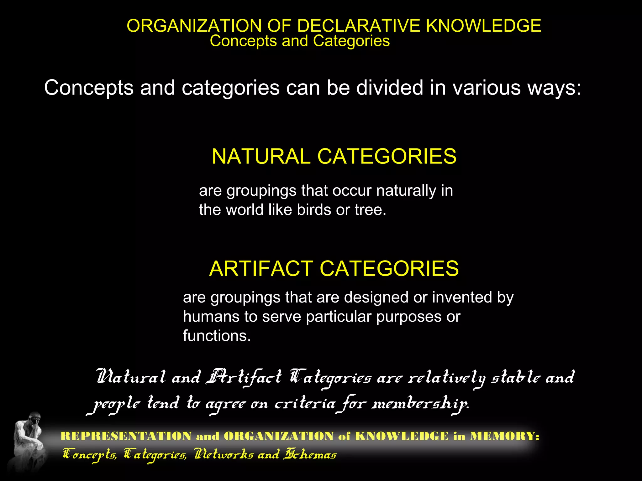 REPRESENTATION and ORGANIZATION of KNOWLEDGE in MEMORY:
Concepts, Categories, Networks and Schemas
ORGANIZATION OF DECLARATIVE KNOWLEDGE
Concepts and Categories
Concepts and categories can be divided in various ways:
NATURAL CATEGORIES
ARTIFACT CATEGORIES
are groupings that occur naturally in
the world like birds or tree.
are groupings that are designed or invented by
humans to serve particular purposes or
functions.
Natural and Artifact Categories are relatively stable and
people tend to agree on criteria for membership.
 