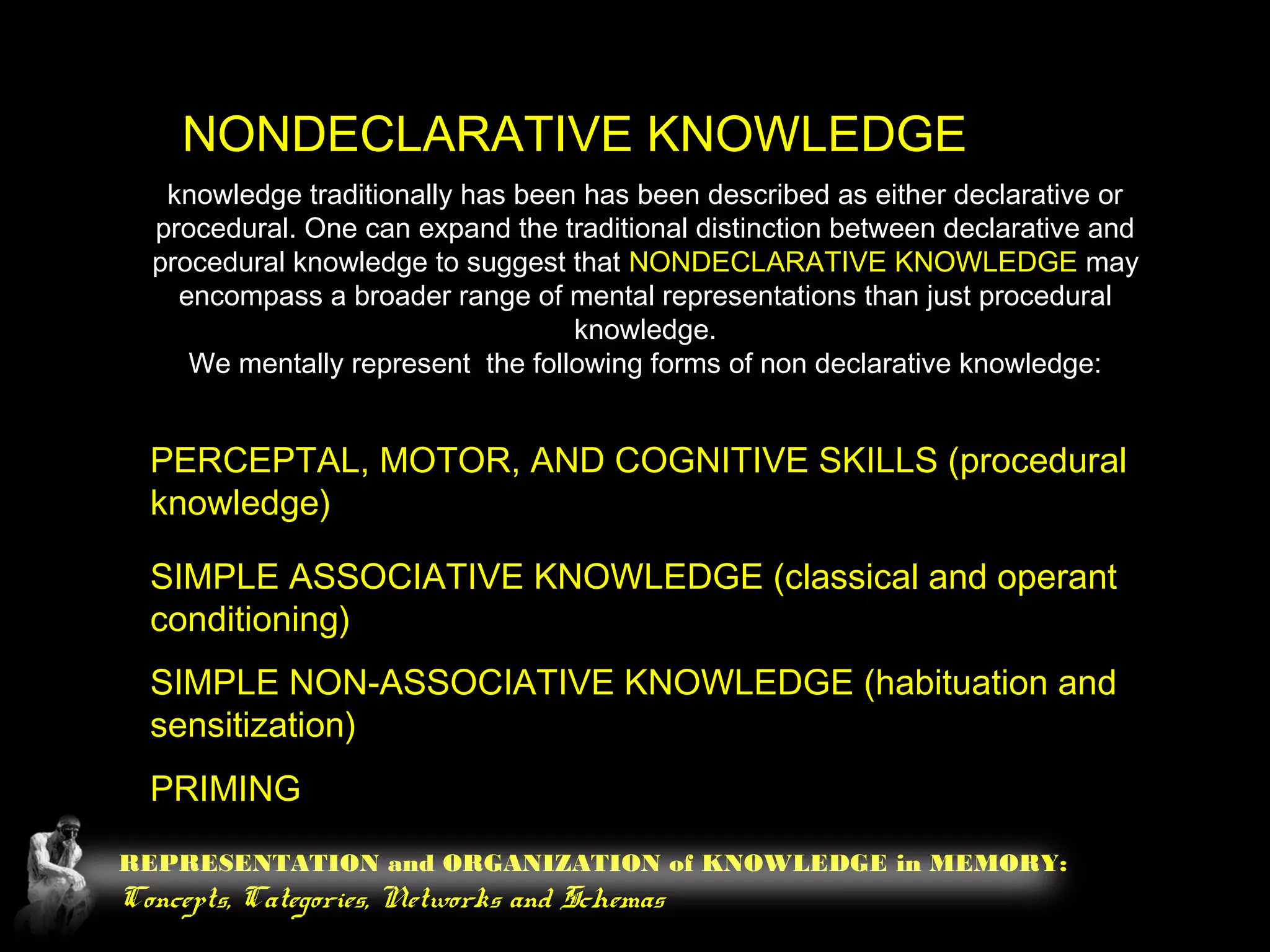 REPRESENTATION and ORGANIZATION of KNOWLEDGE in MEMORY:
Concepts, Categories, Networks and Schemas
NONDECLARATIVE KNOWLEDGE
knowledge traditionally has been has been described as either declarative or
procedural. One can expand the traditional distinction between declarative and
procedural knowledge to suggest that NONDECLARATIVE KNOWLEDGE may
encompass a broader range of mental representations than just procedural
knowledge.
We mentally represent the following forms of non declarative knowledge:
PERCEPTAL, MOTOR, AND COGNITIVE SKILLS (procedural
knowledge)
SIMPLE ASSOCIATIVE KNOWLEDGE (classical and operant
conditioning)
SIMPLE NON-ASSOCIATIVE KNOWLEDGE (habituation and
sensitization)
PRIMING
 