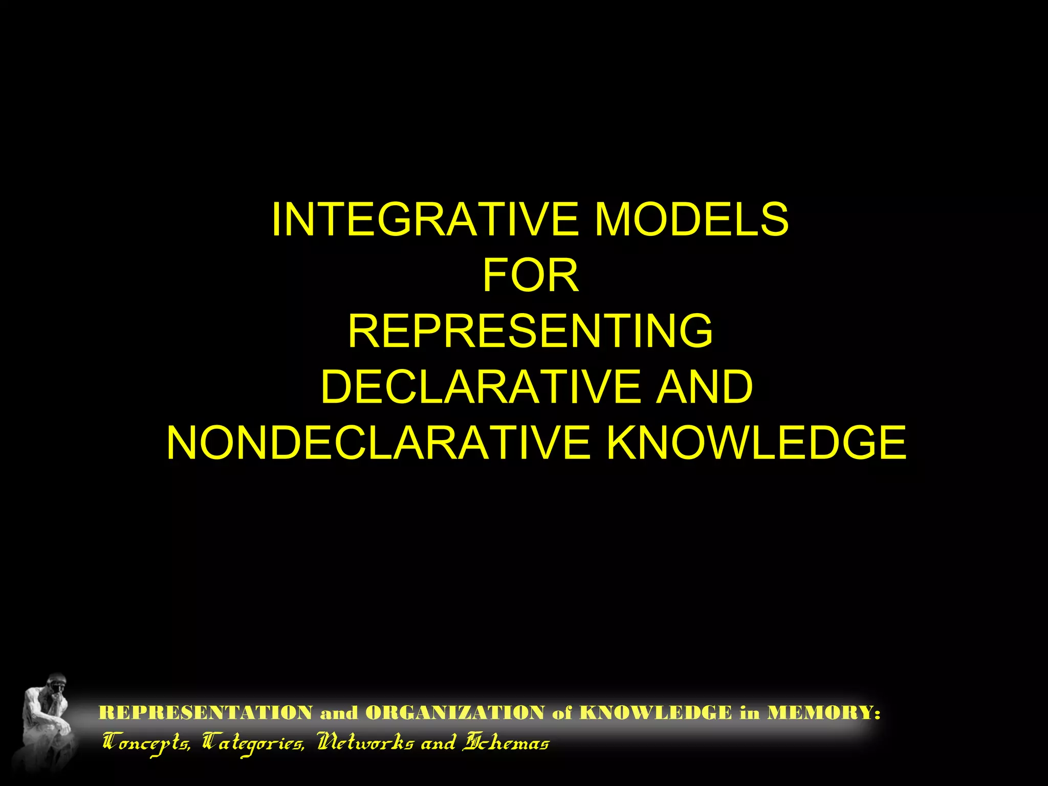 REPRESENTATION and ORGANIZATION of KNOWLEDGE in MEMORY:
Concepts, Categories, Networks and Schemas
INTEGRATIVE MODELS
FOR
REPRESENTING
DECLARATIVE AND
NONDECLARATIVE KNOWLEDGE
 