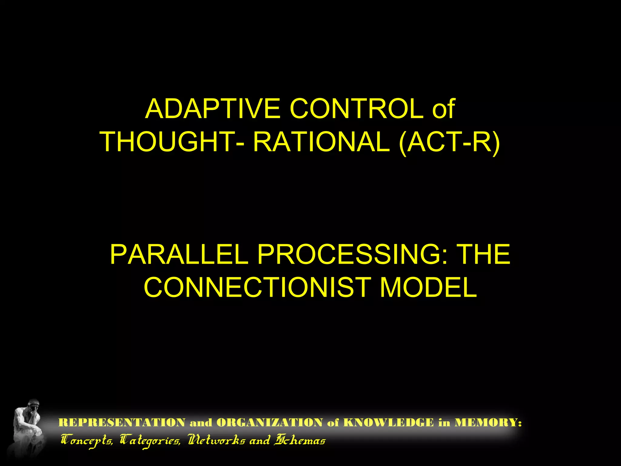 REPRESENTATION and ORGANIZATION of KNOWLEDGE in MEMORY:
Concepts, Categories, Networks and Schemas
ADAPTIVE CONTROL of
THOUGHT- RATIONAL (ACT-R)
PARALLEL PROCESSING: THE
CONNECTIONIST MODEL
 