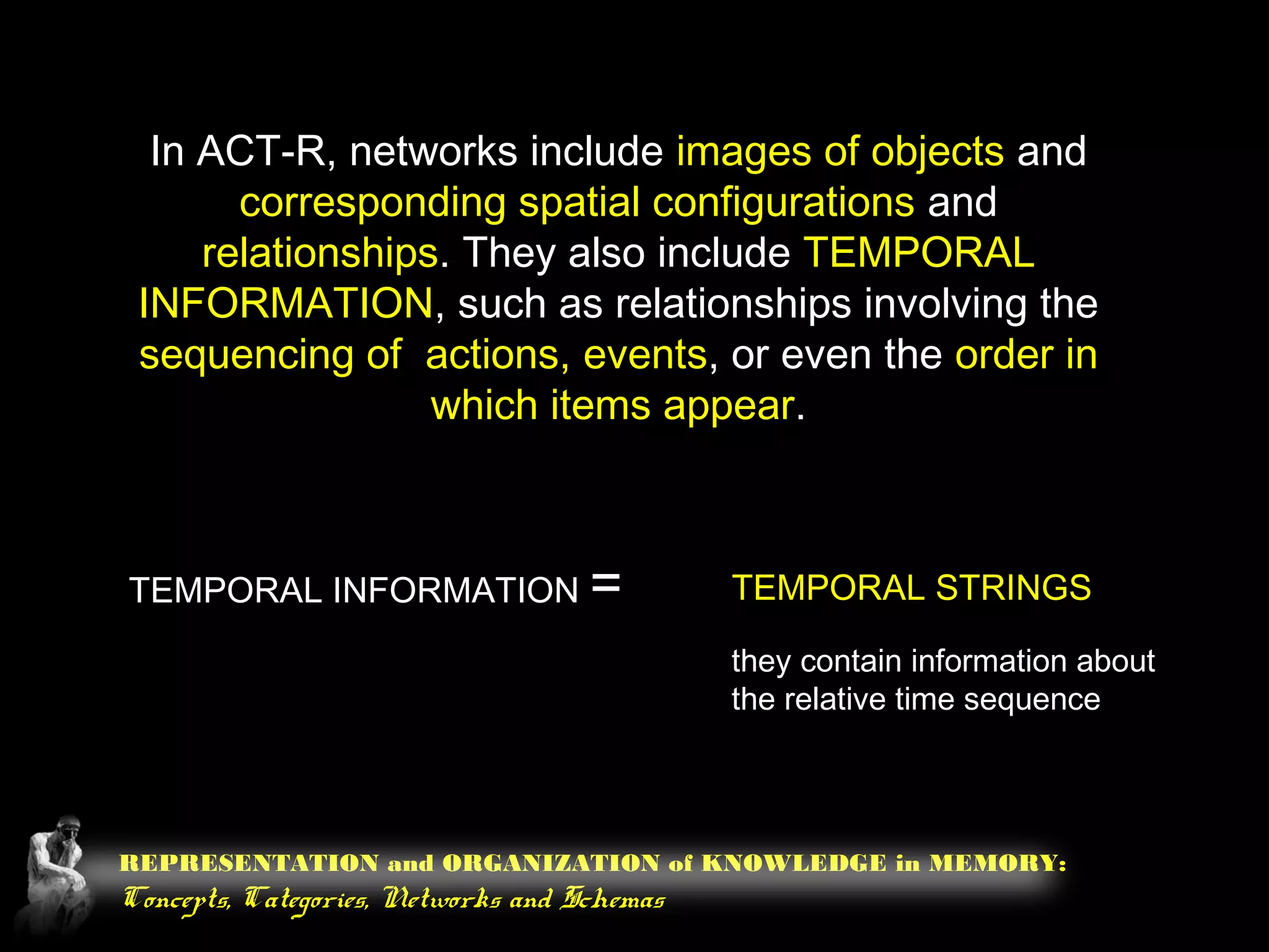 REPRESENTATION and ORGANIZATION of KNOWLEDGE in MEMORY:
Concepts, Categories, Networks and Schemas
In ACT-R, networks include images of objects and
corresponding spatial configurations and
relationships. They also include TEMPORAL
INFORMATION, such as relationships involving the
sequencing of actions, events, or even the order in
which items appear.
TEMPORAL INFORMATION = TEMPORAL STRINGS
they contain information about
the relative time sequence
 