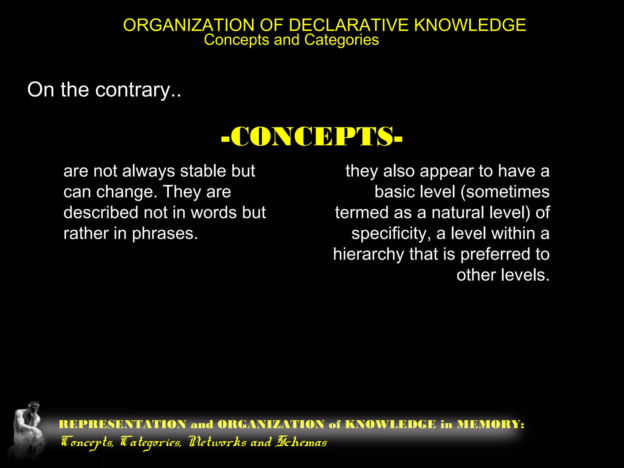REPRESENTATION and ORGANIZATION of KNOWLEDGE in MEMORY:
Concepts, Categories, Networks and Schemas
ORGANIZATION OF DECLARATIVE KNOWLEDGE
Concepts and Categories
On the contrary..
-CONCEPTS-
are not always stable but
can change. They are
described not in words but
rather in phrases.
they also appear to have a
basic level (sometimes
termed as a natural level) of
specificity, a level within a
hierarchy that is preferred to
other levels.
 