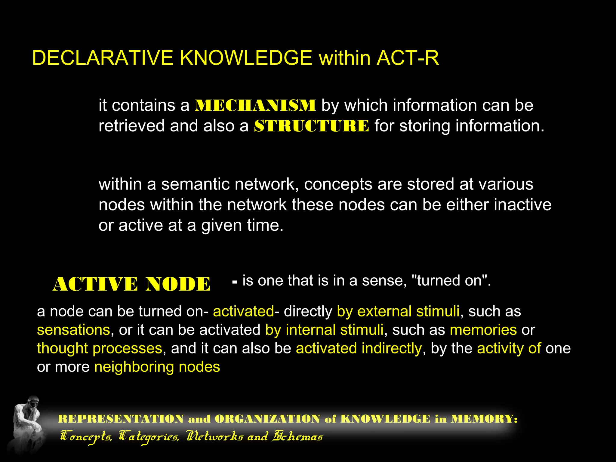 REPRESENTATION and ORGANIZATION of KNOWLEDGE in MEMORY:
Concepts, Categories, Networks and Schemas
DECLARATIVE KNOWLEDGE within ACT-R
it contains a MECHANISM by which information can be
retrieved and also a STRUCTURE for storing information.
within a semantic network, concepts are stored at various
nodes within the network these nodes can be either inactive
or active at a given time.
ACTIVE NODE - is one that is in a sense, "turned on".
a node can be turned on- activated- directly by external stimuli, such as
sensations, or it can be activated by internal stimuli, such as memories or
thought processes, and it can also be activated indirectly, by the activity of one
or more neighboring nodes
 