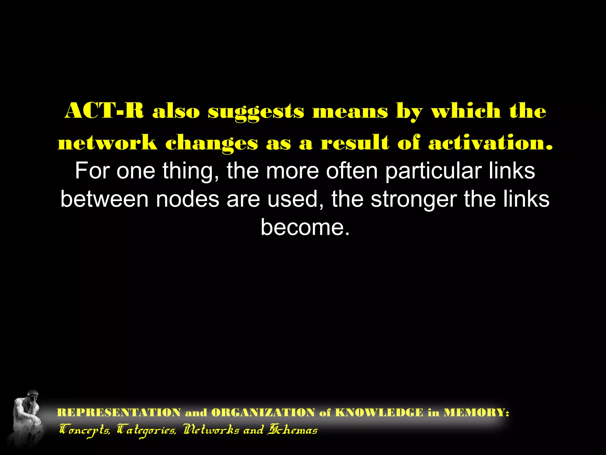 REPRESENTATION and ORGANIZATION of KNOWLEDGE in MEMORY:
Concepts, Categories, Networks and Schemas
ACT-R also suggests means by which the
network changes as a result of activation.
For one thing, the more often particular links
between nodes are used, the stronger the links
become.
 