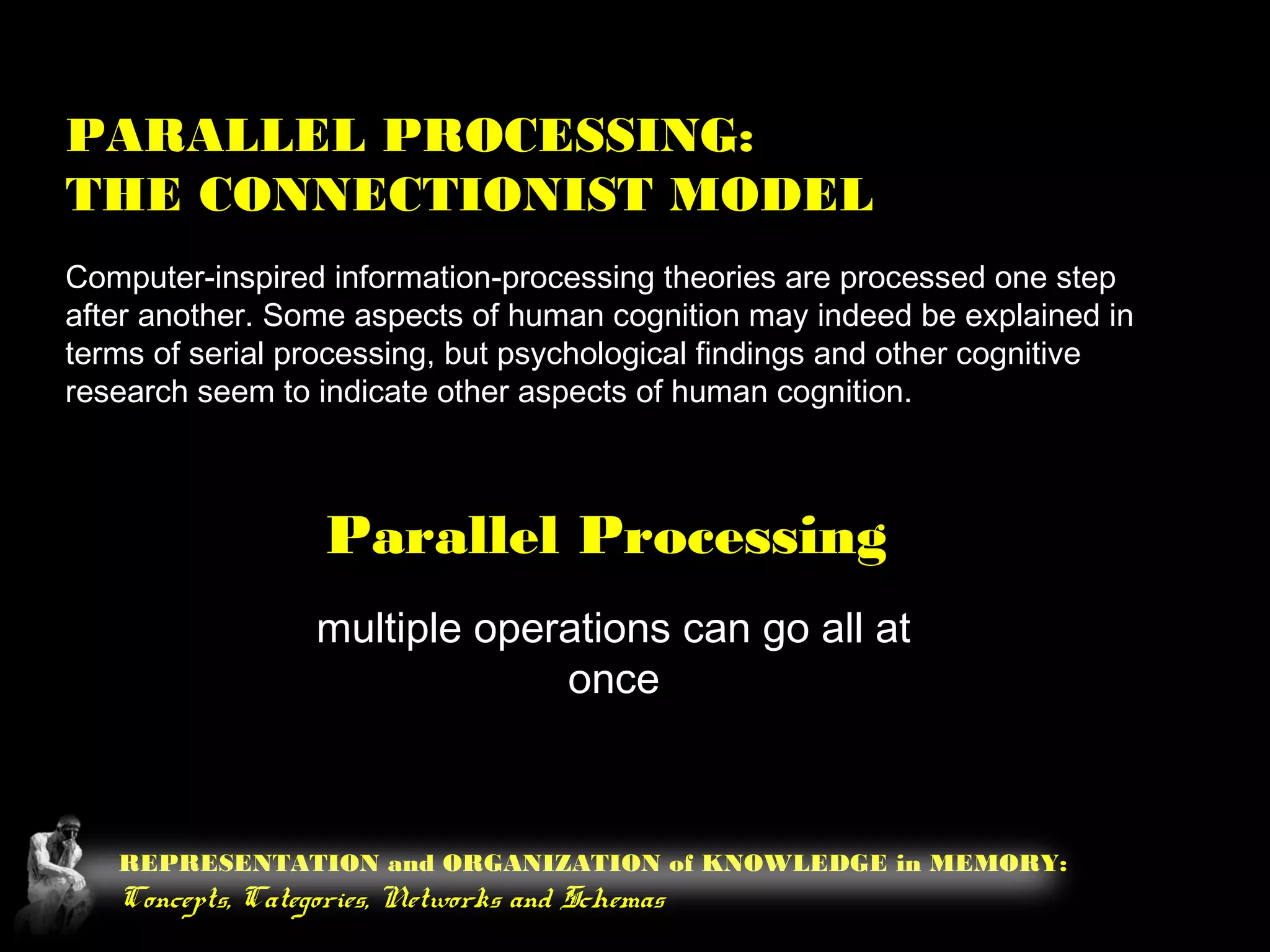 REPRESENTATION and ORGANIZATION of KNOWLEDGE in MEMORY:
Concepts, Categories, Networks and Schemas
PARALLEL PROCESSING:
THE CONNECTIONIST MODEL
Computer-inspired information-processing theories are processed one step
after another. Some aspects of human cognition may indeed be explained in
terms of serial processing, but psychological findings and other cognitive
research seem to indicate other aspects of human cognition.
Parallel Processing
multiple operations can go all at
once
 