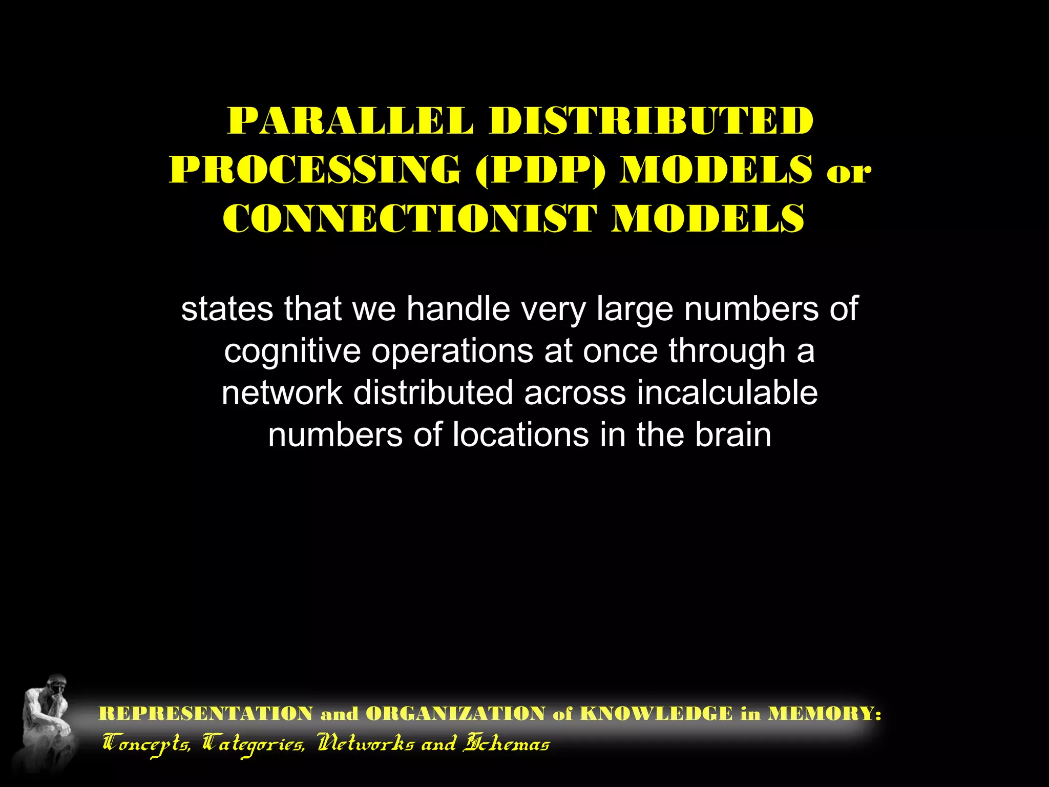REPRESENTATION and ORGANIZATION of KNOWLEDGE in MEMORY:
Concepts, Categories, Networks and Schemas
PARALLEL DISTRIBUTED
PROCESSING (PDP) MODELS or
CONNECTIONIST MODELS
states that we handle very large numbers of
cognitive operations at once through a
network distributed across incalculable
numbers of locations in the brain
 