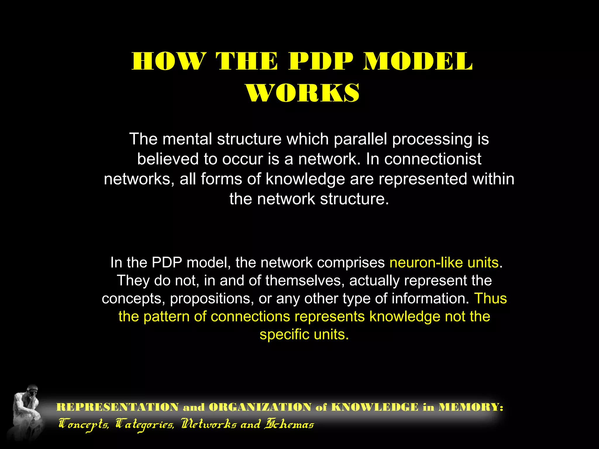 REPRESENTATION and ORGANIZATION of KNOWLEDGE in MEMORY:
Concepts, Categories, Networks and Schemas
HOW THE PDP MODEL
WORKS
The mental structure which parallel processing is
believed to occur is a network. In connectionist
networks, all forms of knowledge are represented within
the network structure.
In the PDP model, the network comprises neuron-like units.
They do not, in and of themselves, actually represent the
concepts, propositions, or any other type of information. Thus
the pattern of connections represents knowledge not the
specific units.
 