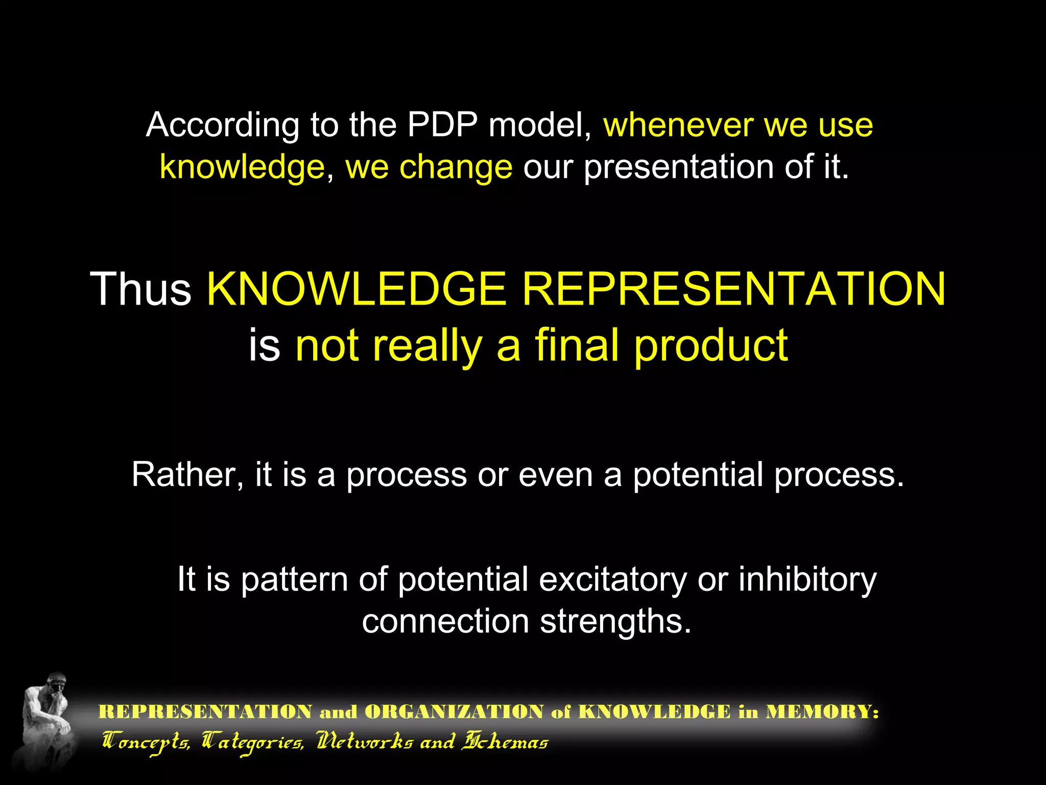 REPRESENTATION and ORGANIZATION of KNOWLEDGE in MEMORY:
Concepts, Categories, Networks and Schemas
According to the PDP model, whenever we use
knowledge, we change our presentation of it.
Thus KNOWLEDGE REPRESENTATION
is not really a final product
Rather, it is a process or even a potential process.
It is pattern of potential excitatory or inhibitory
connection strengths.
 