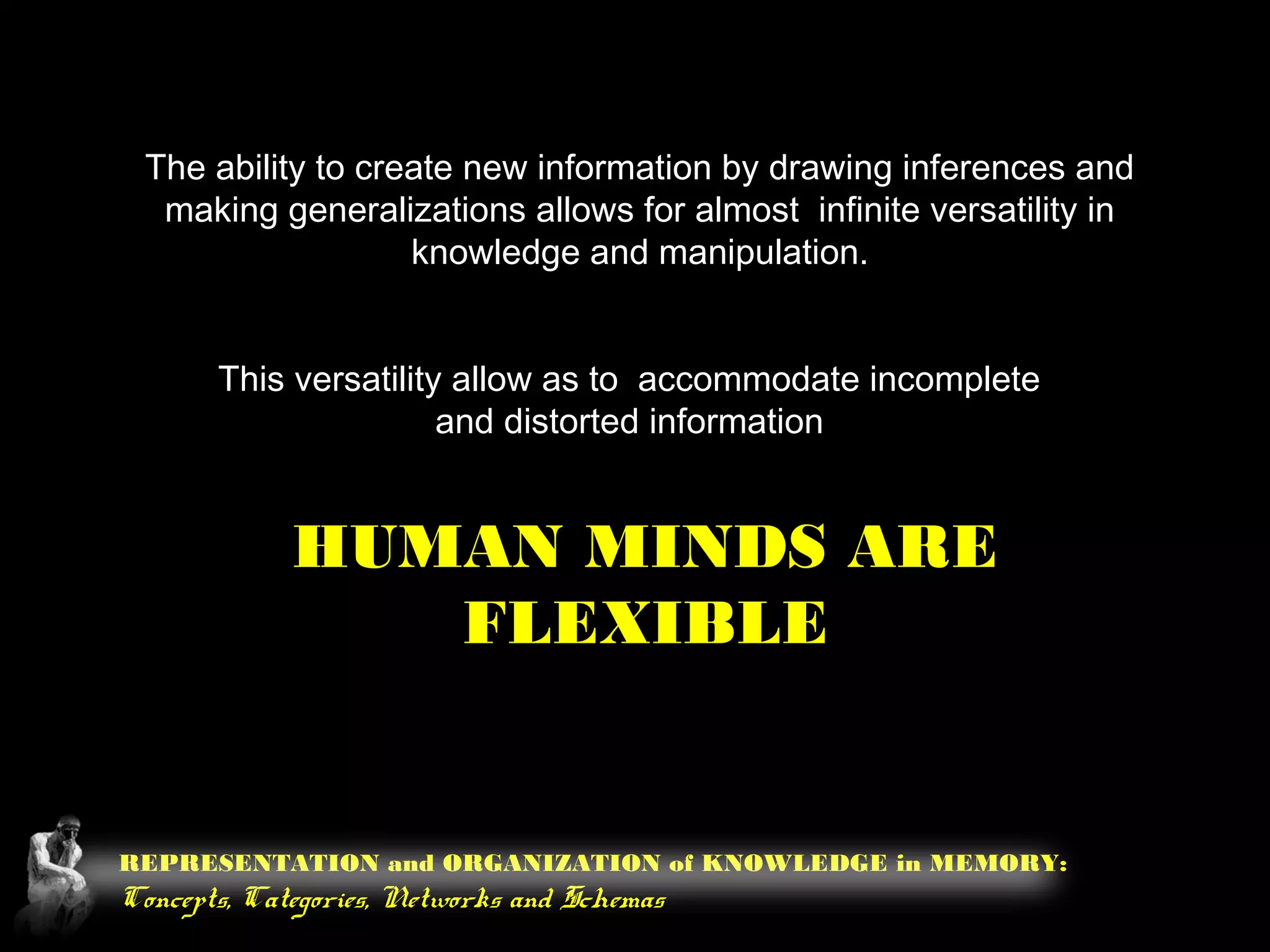 REPRESENTATION and ORGANIZATION of KNOWLEDGE in MEMORY:
Concepts, Categories, Networks and Schemas
The ability to create new information by drawing inferences and
making generalizations allows for almost infinite versatility in
knowledge and manipulation.
HUMAN MINDS ARE
FLEXIBLE
This versatility allow as to accommodate incomplete
and distorted information
 