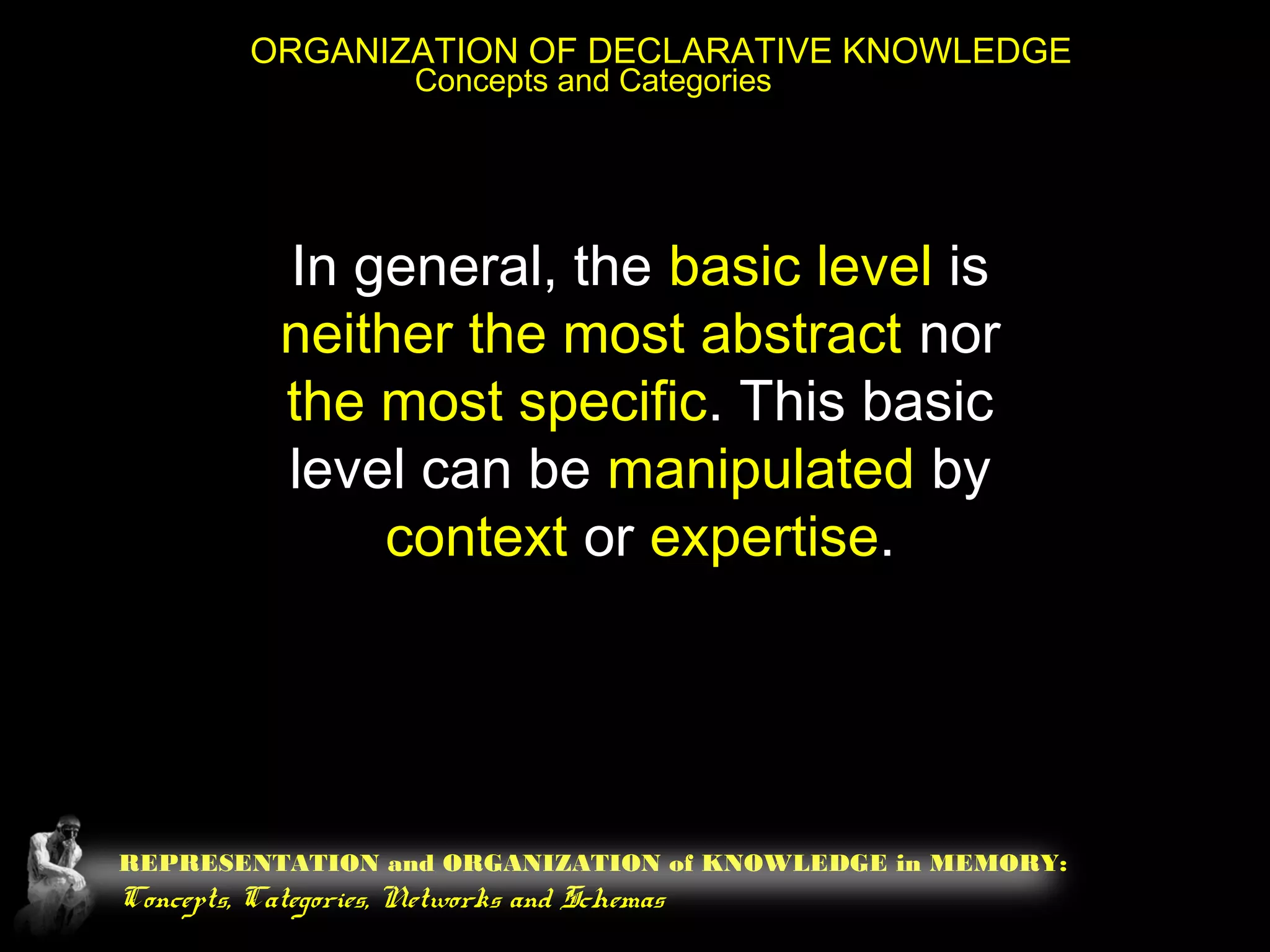 REPRESENTATION and ORGANIZATION of KNOWLEDGE in MEMORY:
Concepts, Categories, Networks and Schemas
ORGANIZATION OF DECLARATIVE KNOWLEDGE
Concepts and Categories
In general, the basic level is
neither the most abstract nor
the most specific. This basic
level can be manipulated by
context or expertise.
 