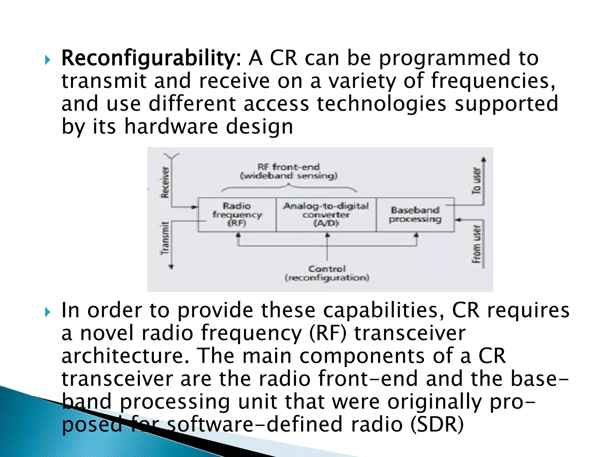  Reconfigurability: A CR can be programmed to
transmit and receive on a variety of frequencies,
and use different access technologies supported
by its hardware design
 In order to provide these capabilities, CR requires
a novel radio frequency (RF) transceiver
architecture. The main components of a CR
transceiver are the radio front-end and the base-
band processing unit that were originally pro-
posed for software-defined radio (SDR)
 