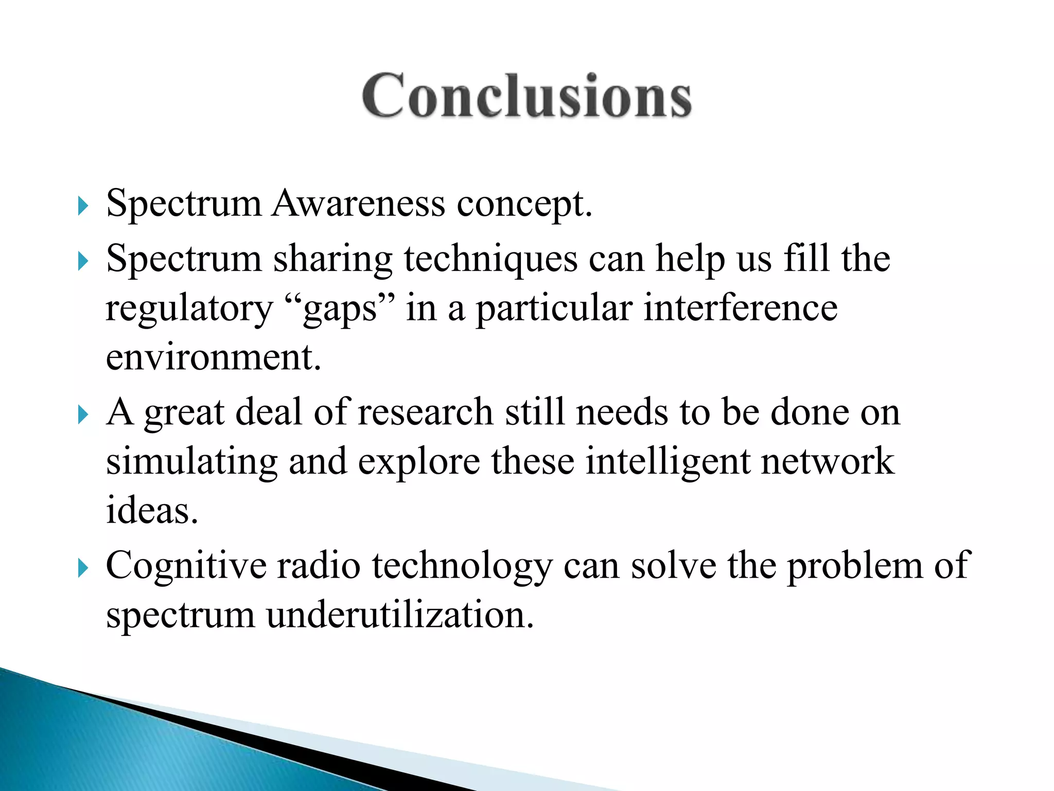  Spectrum Awareness concept.
 Spectrum sharing techniques can help us fill the
regulatory “gaps” in a particular interference
environment.
 A great deal of research still needs to be done on
simulating and explore these intelligent network
ideas.
 Cognitive radio technology can solve the problem of
spectrum underutilization.
 