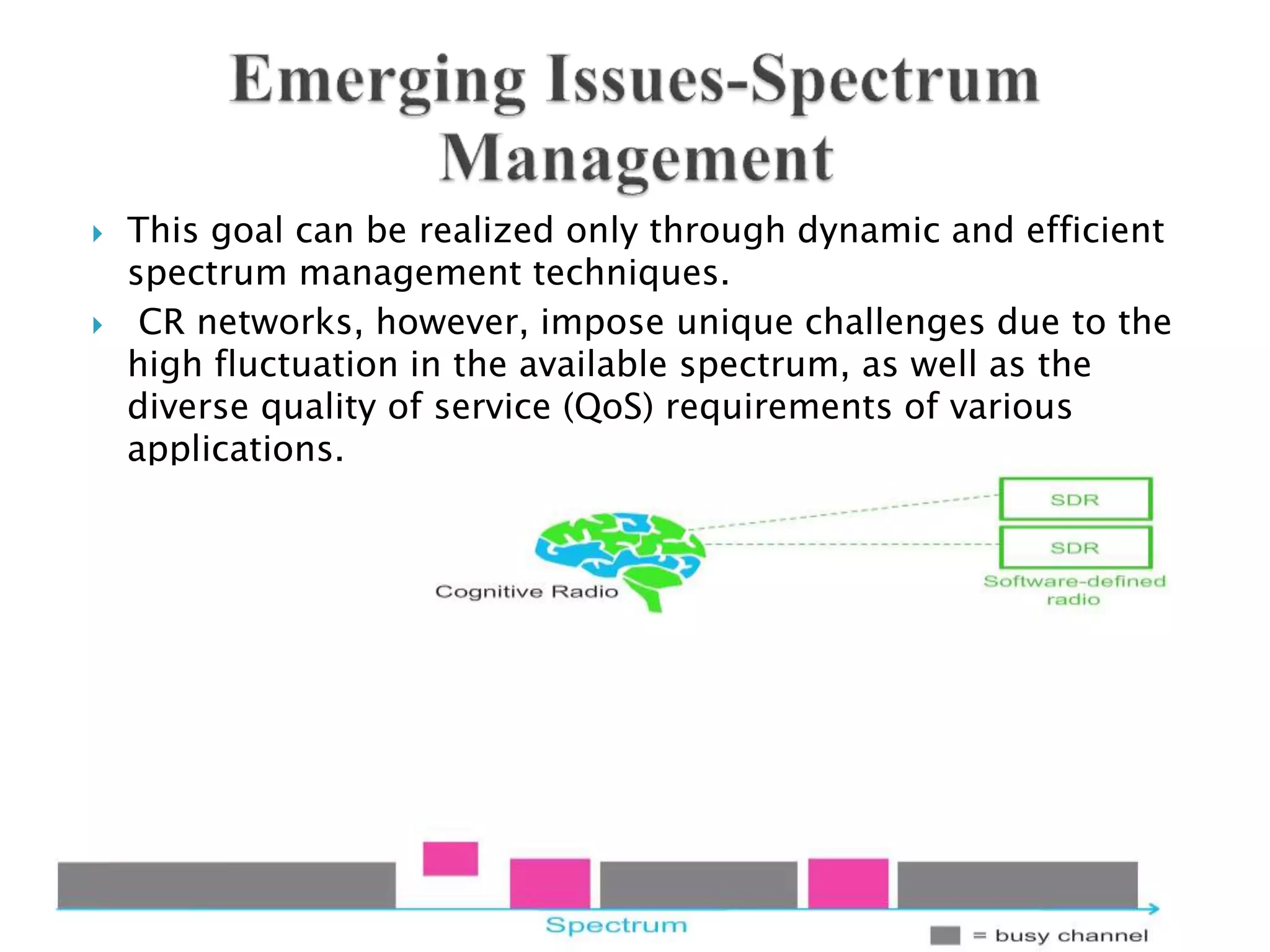  This goal can be realized only through dynamic and efficient
spectrum management techniques.
 CR networks, however, impose unique challenges due to the
high fluctuation in the available spectrum, as well as the
diverse quality of service (QoS) requirements of various
applications.
 