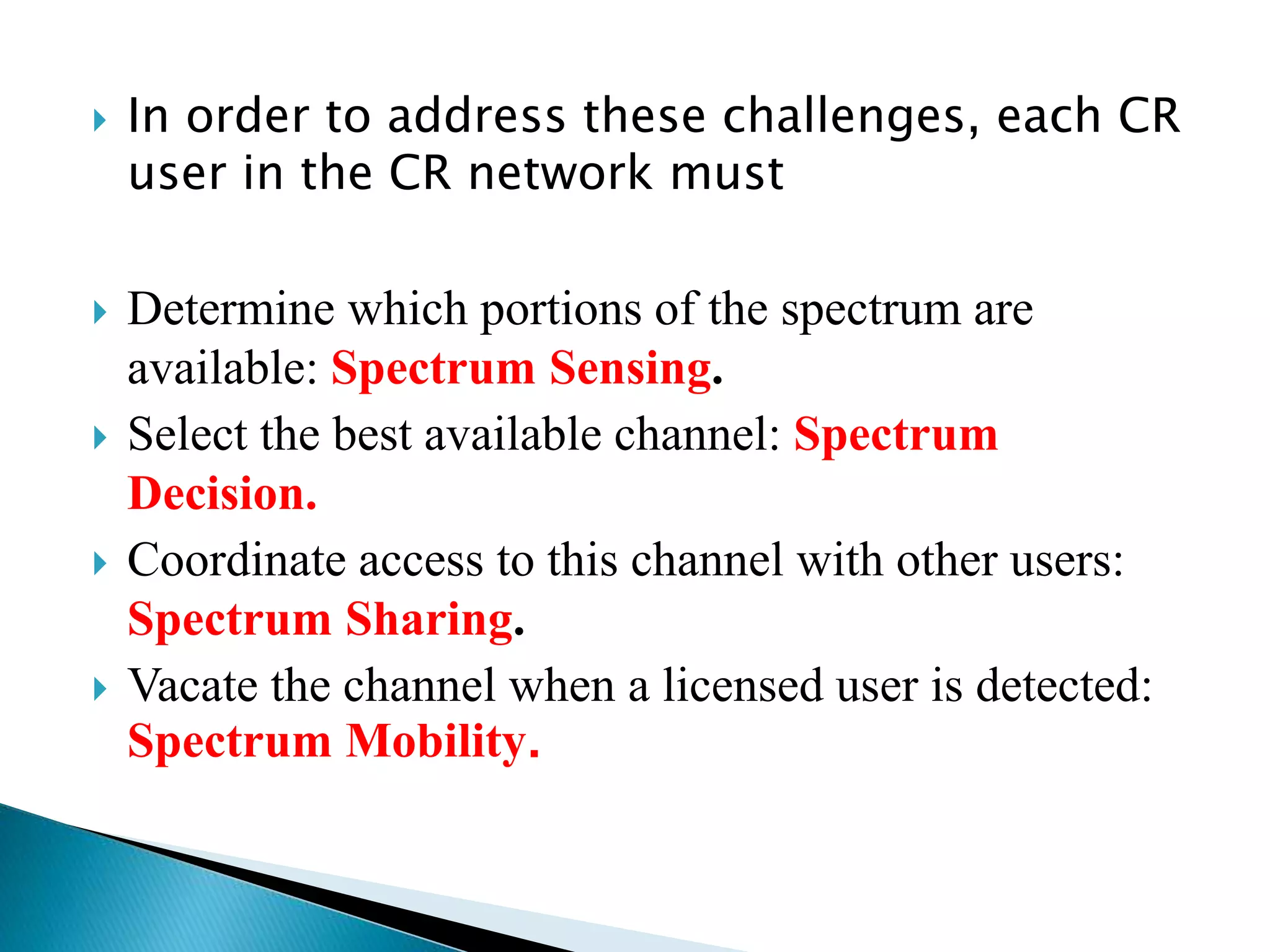 In order to address these challenges, each CR
user in the CR network must
 Determine which portions of the spectrum are
available: Spectrum Sensing.
 Select the best available channel: Spectrum
Decision.
 Coordinate access to this channel with other users:
Spectrum Sharing.
 Vacate the channel when a licensed user is detected:
Spectrum Mobility.
 
