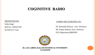 COGINITIVE RADIO
PRESENTED BY:
Neha Singh
Roll No.-1405627503
M.TECH 2nd Year
UNDER THE GUIDANCE OF:
Dr. Himanshu Katiyar , Asso. Professor
Mr. Sanjay Sharma, Asso. Professor
ECE Department BBDNIIT
Dr. A.P.J. ABDUL KALAM TECHNICAL UNIVERSITY
LUCKNOW
 