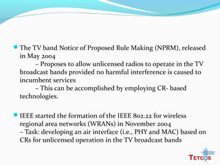 The TV band Notice of Proposed Rule Making (NPRM), released
in May 2004
– Proposes to allow unlicensed radios to operate in the TV
broadcast bands provided no harmful interference is caused to
incumbent services
– This can be accomplished by employing CR- based
technologies.
IEEE started the formation of the IEEE 802.22 for wireless
regional area networks (WRANs) in November 2004
– Task: developing an air interface (i.e., PHY and MAC) based on
CRs for unlicensed operation in the TV broadcast bands
 