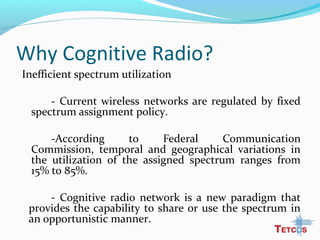 Why Cognitive Radio?
Inefficient spectrum utilization
- Current wireless networks are regulated by fixed
spectrum assignment policy.
-According to Federal Communication
Commission, temporal and geographical variations in
the utilization of the assigned spectrum ranges from
15% to 85%.
- Cognitive radio network is a new paradigm that
provides the capability to share or use the spectrum in
an opportunistic manner.
 