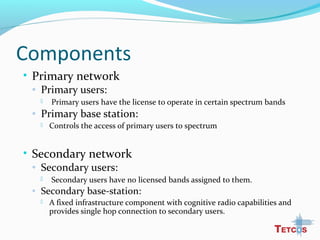 Components
• Primary network
◦ Primary users:
 Primary users have the license to operate in certain spectrum bands
◦ Primary base station:
 Controls the access of primary users to spectrum
• Secondary network
◦ Secondary users:
 Secondary users have no licensed bands assigned to them.
◦ Secondary base-station:
 A fixed infrastructure component with cognitive radio capabilities and
provides single hop connection to secondary users.
 