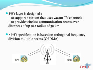 PHY layer is designed :
– to support a system that uses vacant TV channels
– to provide wireless communication access over
distances of up to a radius of 30 km
• PHY specification is based on orthogonal frequency
division multiple access (OFDMA)
 