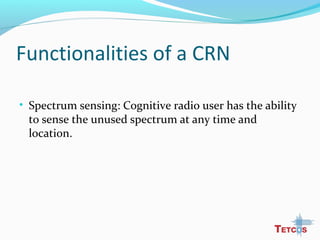 Functionalities of a CRN
• Spectrum sensing: Cognitive radio user has the ability
to sense the unused spectrum at any time and
location.
 