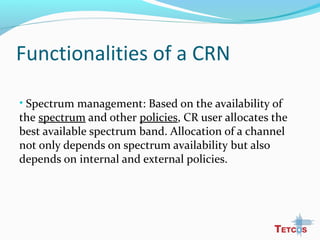 Functionalities of a CRN
• Spectrum management: Based on the availability of
the spectrum and other policies, CR user allocates the
best available spectrum band. Allocation of a channel
not only depends on spectrum availability but also
depends on internal and external policies.
 