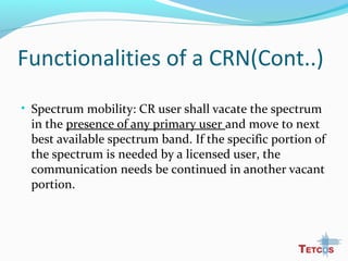 Functionalities of a CRN(Cont..)
• Spectrum mobility: CR user shall vacate the spectrum
in the presence of any primary user and move to next
best available spectrum band. If the specific portion of
the spectrum is needed by a licensed user, the
communication needs be continued in another vacant
portion.
 