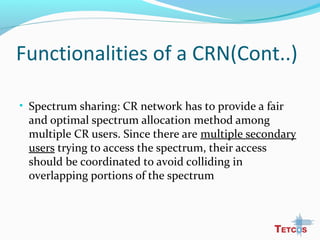 Functionalities of a CRN(Cont..)
• Spectrum sharing: CR network has to provide a fair
and optimal spectrum allocation method among
multiple CR users. Since there are multiple secondary
users trying to access the spectrum, their access
should be coordinated to avoid colliding in
overlapping portions of the spectrum
 